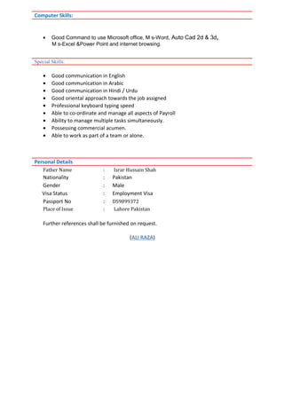 • Good Command to use Microsoft office, M s-Word, Auto Cad 2d & 3d,
M s-Excel &Power Point and internet browsing.
• Good communication in English
• Good communication in Arabic
• Good communication in Hindi / Urdu
• Good oriental approach towards the job assigned
• Professional keyboard typing speed
• Able to co-ordinate and manage all aspects of Payroll
• Ability to manage multiple tasks simultaneously.
• Possessing commercial acumen.
• Able to work as part of a team or alone.
Father Name : Israr Hussain Shah
Nationality : Pakistan
Gender : Male
Visa Status : Employment Visa
Passport No : DS9899372
Place of Issue : Lahore Pakistan
Further references shall be furnished on request.
(ALI RAZA)
Computer Skills:
Special Skills:
Personal Details
 
