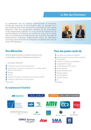 Ils soutiennent l’Institut
En collaboration avec les instances professionnelles de l’Assurance,
l’Institut des Assurances de Paris-Dauphine offre une formation qui a
pour finalité de faire de ses étudiants des responsables de haut rang de
l’Assurance. Grâce aux enseignements dispensés par des universitaires
et des professionnels confirmés, son cursus permet de maîtriser tous les
aspects juridiques et techniques des activités des acteurs de ce marché,
dans un environnement tant réglementaire que commercial, tant national
qu’international. L’expérience professionnelle acquise par l’alternance
ou le stage assure la réussite de l’intégration des diplômés dans tous les
secteurs de l’assurance.
Pour des postes variés de
souscription des risques non standards,
gestionetindemnisationdessinistrescomplexes
ou contentieux,
contrôle et surveillance du portefeuille,
management des risques,
conseil juridique et fiscal, avocat,
direction générale,
directeur d’établissement,
directeur juridique,
secrétariat général,
conseil de direction,
etc.
Nos débouchés
100% des diplômés trouvent un emploi en moins de 3 mois
La rémunération moyenne à l’embauche est de 34K€ / an
Les secteurs cibles sont :
Entreprises d’assurance et de réassurance,
Intermédiaires d’assurance (entreprises de courtage, agents
généraux d’assurance),
Banques,
Barreau,
Autorité de Contrôle Prudentielle et de Résolution (ACPR),
Entreprises industrielles et commerciales
Le Mot des Directeurs
Jérôme KullmannVincent Heuzé
 