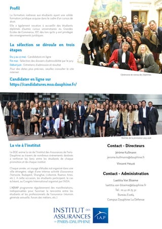 Profil
La formation s’adresse aux étudiants ayant une solide
formation juridique acquise dans le cadre d’un cursus de
droit.
Elle a également vocation à accueillir des étudiants
diplômés d’autres cursus universitaires ou Grandes
Ecoles de Commerce, IEP, dès lors qu’ils y ont privilégié
des enseignements juridiques.
La vie à l’institut
Le BDE anime la vie de l’Institut des Assurances de Paris-
Dauphine au travers de nombreux évènements destinés
à renforcer les liens entre les étudiants de chaque
promotion et de chaque institut.
Chaque année, un voyage d’études est organisé dans une
ville étrangère, siège d’une intense activité d’assurance
(Varsovie, Budapest, Shanghaï, Lisbonne, Buenos Aires,
etc.). A cette occasion, les étudiants participent, le cas
échéant, au Congrès International organisé par l’AIDA.
L’ADIAP programme régulièrement des manifestations,
indispensables pour favoriser la rencontre entre les
étudiants et les professionnels de l’assurance (réunion
générale annuelle, forum des métiers, etc.)
La sélection se déroule en trois
étapes
Du 3 au 27 mai : Candidature en ligne
Fin mai : Sélection des dossiers d’admissibilité par le jury
Début juin : Entretiens d’admission et résultat
Pour des dates plus précises, veuillez consulter le site
internet
Candidater en ligne sur
https://candidatures.mso.dauphine.fr/
Rentrée de la promotion 2015-2016
Cérémonie de remise des Diplômes
Contact - Directeurs
Jérôme Kullmann
jerome.kullmann@dauphine.fr
Vincent Heuzé
Contact - Administration
Laetitia Van Bloeme
laetitia.van-bloeme@dauphine.fr
Tel : 01 41 16 75 32
Bureau E1064
Campus Dauphine La Défense
 