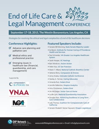 Advance care planning and
palliative care
Medical ethics and
professional practice
Emerging issues in
healthcare law (financial,
guardianship, and care
management)
Supported By:
www.endoflifelegalconference.com • Email: info@ghpnetwork.com
A Division of IQPC Healthcare Inc.
September 17-18, 2015, The Westin Bonaventure, Los Angeles, CA
Strategies for resolving the ethical and legal complexities of end of life healthcare decisions



Featured Speakers Include:
•	Senator Bill Monning, State Senate Majority Leader
•	Ira Byock, Institute for Human Caring of Providence
Health and Services
•	Paul Schneider, VA Greater Los Angeles Healthcare
System
•	Sarah Hooper, UC Hastings
•	Bart Windrum, Axiom Action
•	Helen Kao, UC San Francisco
•	Marie T. Hilliard, National Catholic Bioethics Center
•	Stefanie Elkins, Compassion & Choices
•	Jenny Kraska, Colorado Catholic Conference
•	Stanley A. Terman, Caring Advocates
•	Amanda Ruiz, Cedars-Sinai
•	Jennifer Ballentine, Hospice Analytics
•	Amy Christianson, Cedars-Sinai
•	Jim McGregor, Sutter Care at Home
•	Lucille Lyon, National Guardianship Association
•	Douglas Pace, Advancing Excellence in Long-Term
Care Collaborative
•	Judy Thomas, Coalition for Compassionate Care of
California
•	Senator Elizabeth Steiner Hayward, Oregon Legislature
Conference Highlights:
 