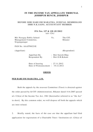 1
IN THE INCOME TAX APPELLATE TRIBUNAL
JODHPUR BENCH, JODHPUR
BEFORE SHRI HARI OM MARATHA, JUDICIAL MEMBERAND
SHRI N.K.SAINI, ACCOUNTANT MEMBER
ITA Nos. 127 & 128 /JU/2012
(u/s 12A)
M/s Nosegay Public School Vs. The CIT.
Management Committee, Bikaner
Sriganganagar
PAN No. AAATN8221E
(Appellant) (Respondent)
Appellant By : Shri Suresh Ohja
Respondent By : Shri G.R.Kokani
Date of hearing : 27.11.2012
Date of Pronouncement : 19.12.2012
ORDER
PER HARI OM MARATHA, J.M.
Both the appeals by the assessee Committee (Trust) is directed against
the order passed by ld CIT (Administration), Bikaner dated 14.6.2007 passed
u/s 12A(a) of the Income Tax Act, 1961 [hereinafter referred to as "the Act"
in short]. By this common order, we will dispose off both the appeals which
are inter-related.
2. Briefly stated, the facts of the case are that the appellant had filed
application for registration of a Charitable Trust / Institution u/s 12A(a) of
 
