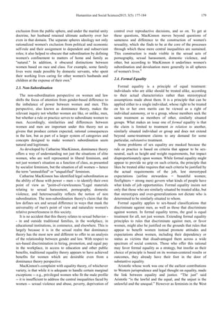 Humanities and Social Sciences2015; 3(5): 177-184 179
exclusion from the public sphere, and under the marital unity
doctrine, her husband retained ultimate authority over her
even in that domain. The separate spheres ideology not only
rationalized women's exclusion from political and economic
self-rule and their assignment to dependent and subservient
roles; it also helped to obscure that subordination by defining
women's confinement to matters of home and family as
"natural." In addition, it obscured distinctions between
women based on race and class. For example, some family
lives were made possible by domestic servants, who spent
their working lives caring for other women's husbands and
children at the expense of their own.8
2.3. Non-Subordination
The non-subordination perspective on women and law
shifts the focus of attention from gender-based difference to
the imbalance of power between women and men. This
perspective, also known as dominance theory, makes the
relevant inquiry not whether women are like, or unlike, men,
but whether a rule or practice serves to subordinate women to
men. Accordingly, similarities and differences between
women and men are important under this theory not as
givens that produce certain expected, rational consequences
in the law, but as part of a larger system of categories and
concepts designed to make women's subordination seem
natural and legitimate.
As developed by Catharine MacKinnon, dominance theory
offers a way of understanding not just the situations of elite
women, who are well represented in liberal feminism, and
not just women's situation as a function of class, as presented
by socialist feminism, but the situation of all women -- hence
the term "unmodified" or "unqualified" feminism.
Catharine MacKinnon has identified legal subordination as
the ability of those with power -- men -- to identify their own
point of view as "point-of-viewlessness."Legal materials
relating to sexual harassment, pornography, domestic
violence, and heterosexuality reflects the notion of non
subordination. The non-subordination theory's claim that the
law defines sex and sexual difference in ways that mask the
universality of men's point of view and naturalize women's
relative powerlessness in this society.
It is no accident that this theory relates to sexual behavior -
- in and outside traditional families, in the workplace, in
educational institutions, in commerce, and elsewhere. This is
largely because it is in the sexual realm that dominance
theory has the most new and different to offer to an analysis
of the relationship between gender and law. With respect to
sex-based discrimination in hiring, promotion, and equal pay
in the workplace, in access to education and other public
benefits, traditional equality theory appears to have achieved
benefits for women which are desirable even from a
dominance theory perspective.
MacKinnon's complaint with equality theory, of whichever
variety, is that while it is adequate to handle certain marginal
exceptions -- e.g., privileged women who fit the male profile
-- it is insufficient to address the central inequalities faced by
women -- sexual violence and abuse, poverty, deprivation of
control over reproductive decisions, and so on. To get at
these questions, MacKinnon moves beyond questions of
sameness and difference to the construction of women's
sexuality, which she finds to be at the core of the processes
through which these more central inequalities are sustained.
This construction is made visible in the sexual acts of
pornography, sexual harassment, domestic violence, and
other, but according to MacKinnon it underlines women's
subordination and devaluation more generally in all spheres
of women's lives.9
2.4. Formal Equality
Formal equality is a principle of equal treatment:
individuals who are alike should be treated alike, according
to their actual characteristics rather than stereotypical
assumptions made about them. It is a principle that can be
applied either to a single individual, whose right to be treated
on his or her own merits can be viewed as a right of
individual autonomy, or to a group, whose members seek the
same treatment as members of other, similarly situated
groups. What makes an issue one of formal equality is that
the claim is limited to treatment in relation to another,
similarly situated individual or group and does not extend
beyond same-treatment claims to any demand for some
particular, substantive treatment.
Some problems of sex equality are masked because the
rule or practice is based on criteria that appear to be sex-
neutral, such as height and weight requirements, but impact
disproportionately upon women. While formal equality might
appear to provide no grip on such criteria, the principle that
likes be treated alike requires that such criteria be justified by
the actual requirements of the job, lest stereotyped
expectations (airline stewardess = beautiful women;
firefighters = strong men) govern what kinds of people have
what kinds of job opportunities. Formal equality insists not
only that those who are similarly situated be treated alike, but
that stereotypes and over-generalizations not dictate who is
determined to be similarly situated to whom.
Formal equality applies to sex-based classifications that
discriminate against men, as well as those that discriminate
against women. In formal equality terms, the goal is equal
treatment for all, not just women. Extending formal equality
principles to rules that discriminate against men, or favor
women, might also be justified on the grounds that rules that
appear to benefit women instead promote attitudes and
expectations about women, including their dependency or
status as victims that disadvantaged them across a wide
spectrum of social contexts. Those who offer this rational
may favor formal equality as a strategy, but insofar as their
choice of principle is based on its woman-centered results or
outcomes, they already have their foot in the door of
substantive equality.
Aristotle whose work was one of the earliest contributions
to Western jurisprudence and legal thought on equality, made
the link between equality and justice. “The just” said
Aristotle “is the lawful and the equal, and the unjust is the
unlawful and the unequal.” However as feminists in the West
 