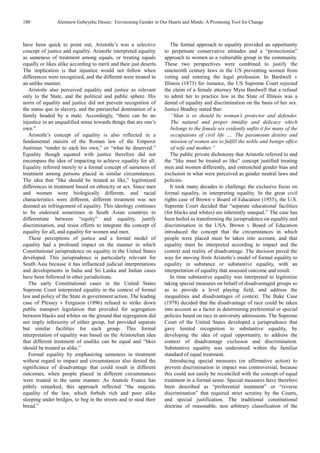 180 Alemnew Gebeyehu Dessie: Envisioning Gender in Our Hearts and Minds: A Promising Tool for Change
have been quick to point out, Aristotle’s was a selective
concept of justice and equality. Aristotle interpreted equality
as sameness of treatment among equals, or treating equals
equally or likes alike according to merit and their just deserts.
The implication is that injustice would not follow when
differences were recognized, and the different were treated in
an unlike manner.
Aristotle also perceived equality and justice as relevant
only to the State, and the political and public sphere. His
norm of equality and justice did not prevent recognition of
the status quo in slavery, and the patriarchal domination of a
family headed by a male. Accordingly, “there can be no
injustice in an unqualified sense towards things that are one’s
own.”
Aristotle’s concept of equality is also reflected in a
fundamental maxim of the Roman law of the Emperor
Justinian “render to each his own,” or “what he deserved.”
Equality though equated with justice therefore did not
encompass the idea of impacting to achieve equality for all.
Equality referred merely to a formal concept of sameness of
treatment among persons placed in similar circumstances.
The idea that “like should be treated as like,” legitimized
differences in treatment based on ethnicity or sex. Since men
and women were biologically different, and racial
characteristics were different, different treatment was not
deemed an infringement of equality. This ideology continues
to be endorsed sometimes in South Asian countries to
differentiate between “equity” and equality, justify
discrimination, and resist efforts to integrate the concept of
equality for all, and equality for women and men.
These perceptions of justice and a formal model of
equality had a profound impact on the manner in which
Constitutional jurisprudence on equality in the United States
developed. This jurisprudence is particularly relevant for
South Asia because it has influenced judicial interpretations
and developments in India and Sri Lanka and Indian cases
have been followed in other jurisdictions.
The early Constitutional cases in the United States
Supreme Court interpreted equality in the context of formal
law and policy of the State in government action. The leading
case of Plessey v Ferguson (1896) refused to strike down
public transport legislation that provided for segregation
between blacks and whites on the ground that segregation did
not imply inferiority of either group, but provided separate
but similar facilities for each group. This formal
interpretation of equality was based on the Aristotelian idea
that different treatment of unalike can be equal and “likes
should be treated as alike.”
Formal equality by emphasizing sameness in treatment
without regard to impact and circumstances also denied the
significance of disadvantage that could result in different
outcomes, when people placed in different circumstances
were treated in the same manner. As Anatole France has
pithily remarked, this approach reflected “the majestic
equality of the law, which forbids rich and poor alike
sleeping under bridges, to beg in the streets and to steal their
bread.”
The formal approach to equality provided an opportunity
to perpetuate conservative attitudes and a “protectionist”
approach to women as a vulnerable group in the community.
These two perspectives were combined to justify the
nineteenth century laws in the US preventing women from
voting and entering the legal profession. In Bardwell v
Illinois (1873) for instance, the US Supreme Court rejected
the claim of a female attorney Myra Bardwell that a refusal
to admit her to practice law in the State of Illinois was a
denial of equality and discrimination on the basis of her sex.
Justice Bradley stated that:
“Man is or should be woman’s protector and defender.
The natural and proper timidity and delicacy which
belongs to the female sex evidently unfits it for many of the
occupations of civil life …. The paramount destiny and
mission of women are to fulfill the noble and benign office
of wife and mother.”
The public private dichotomy that Aristotle referred to and
the “like must be treated as like” concept justified treating
men and women differently, and entrenched gender bias and
exclusion in what were perceived as gender neutral laws and
policies.
It took many decades to challenge the exclusive focus on
formal equality, in interpreting equality. In the great civil
rights case of Brown v Board of Education (1955), the U.S.
Supreme Court decided that “separate educational facilities
(for blacks and whites) are inherently unequal.” The case has
been hailed as transforming the jurisprudence on equality and
discrimination in the USA. Brown v Board of Education
introduced the concept that the circumstances in which
people were placed must be taken into account, and that
equality must be interpreted according to impact and the
context and reality of disadvantage. The decision paved the
way for moving from Aristotle’s model of formal equality to
equality in substance or substantive equality, with an
interpretation of equality that assessed outcome and result.
In time substantive equality was interpreted to legitimize
taking special measures on behalf of disadvantaged groups so
as to provide a level playing field, and address the
inequalities and disadvantages of context. The Bake Case
(1978) decided that the disadvantage of race could be taken
into account as a factor in determining preferential or special
policies based on race in university admissions. The Supreme
Court of the United States developed a jurisprudence that
gave limited recognition to substantive equality, by
developing the idea of equal opportunity, to address the
context of disadvantage exclusion and discrimination.
Substantive equality was understood within the familiar
standard of equal treatment.
Introducing special measures (or affirmative action) to
prevent discrimination in impact was controversial, because
this could not easily be reconciled with the concept of equal
treatment in a formal sense. Special measures have therefore
been described as “preferential treatment” or “reverse
discrimination” that required strict scrutiny by the Courts,
and special justification. The traditional constitutional
doctrine of reasonable, non arbitrary classification of the
 