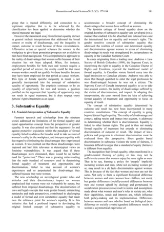 Humanities and Social Sciences2015; 3(5): 177-184 181
group that is treated differently, and connection to a
legitimate objective that is to be achieved by the
classification has been applied to determine whether the
special measures are legal.
However the movement away from formal equality did not
in general include interpretations that addressed the broad
context or reality of disadvantage, and the inequality in
impact, outcome or result because of these circumstances.
Affirmative action or special schemes for women in the
workplace to give them promotion prospects not available to
men have been recognized. Yet a comprehensive approach to
the reality of disadvantage that women suffer because of their
situation has not been adopted. When, for instance,
employment benefits for both men and women require a
specified period of service, the reality could be that most
women workers would not qualify for these benefits, because
they have been employed for that period as casual workers.
This type of female specific inequality in result is not
generally incorporated into the concept of substantive
equality of opportunity. The emphasis continues to be on
equality of opportunity for men and women, a position
justified on the argument that ‘equality of opportunity may
not result in equal treatment, but it does respect every
persons’ right to treatment as an equal.
3. Substantive Equality
3.1. Feminist Interpretation of Substantive Equality
Feminist research and scholarship from the nineteen
sixties addressed the limitations of the formal equality and
equal opportunities concept from the perspective of gender
equality. It was also pointed out that the arguments for and
against protective legislation within the paradigm of formal
equality failed to address the broader need to take account of
women’s reality in the workplace, and interpret equality with
due regard to eliminating the disadvantages they experienced
as women. It was pointed out that these disadvantages were
imposed and had little relevance to stereotypical views on
feminine vulnerabilities. It was argued that if these
disadvantages were eliminated, there would be no further
need for “protection.” There was a growing understanding
that the male standard of sameness used in determining
formal equality of treatment and opportunities and
discrimination, failed to take account of women’s
experiences and so perpetuated the disadvantage they
suffered because they were women.
The new scholarship on stereotypical gender roles and
attitudes and their discriminatory impact on women
emphasized that women were not vulnerable by nature, but
suffered from imposed disadvantage. The deconstruction of
laws and legal concepts that were gender biased, entrenching
patriarchy and male perspectives, contributed to challenging
a model of formal and even substantive equality that made
men the reference point for women’s equality. It is this
initiative that had a profound impact in developing the
original limited concept of substantive equality to
accommodate a broader concept of eliminating the
disadvantages that women have suffered as women.
The feminist critique of formal equality drew on the
original doctrine of substantive equality and developed it in a
manner that enabled it to be absorbed into national laws and
the international law on equality and women’s rights. The
gender sensitive concept of substantive equality that
addressed the realities of context and determined equality
and discrimination against women in terms of eliminating
disadvantage in result was strengthened by jurisprudence on
equality in the Canadian Supreme Court.
In cases originating from a leading case, Andrews v Law
Society of British Columbia (1989), the Supreme Court, in
interpreting the right to equality in the Canadian Charter of
Rights and Freedoms, rejected the traditional model of
formal equality. A Canadian statute limited entry into the
legal profession to Canadian citizens. Andrews was able to
show that though qualified to enter the legal profession he
was disadvantaged because he was not a citizen. The
Supreme Court of Canada interpreted equality so as to take
into account context, the reality of disadvantage suffered by
the victim of discrimination, and impact. In adopting this
interpretation, the court moved from the idea of achieving
formal equality of treatment and opportunity to focus on
equality of result.
The concept of substantive equality determined by
outcome and result has now been incorporated in many
countries constitutions. This concept of equality is going
beyond formal legal equality. The reality of disadvantage and
context, taking results and impact into account, is addressed
in determining whether there is discrimination. Equality is
linked to other human rights. The goal is thus not merely
formal equality of treatment but extends to eliminating
discrimination of outcome or result. The impact of laws,
policies and programs to eliminate discrimination must be
evaluated from this perspective. Since gender based
discrimination in substance violates the norm of fairness, it
becomes difficult to argue that a standard of equity (fairness)
is different from equality.
The recognition that formal equality, often manifested in a
gender-neutral framing of policy or law, may not be
sufficient to ensure that women enjoy the same rights as men.
That is to say, framing a policy for “people” implicitly
including women and men, while not excluding women per
se, may result in a de facto discrimination against women.
This is because of the fact that women and men are not the
same. Not only is there a significant biological difference
between women and men (women bear children, not men),
but gender differences (socially-created differences between
men and women upheld by ideology and perpetuated by
socialization processes) also result in norms and assumptions
made about what women and men’s roles in society are, what
their capabilities, needs and interests are, which influence
both policy-making and its implementation. Differences
between women and men whether based on biological (sex)
difference or socially created (gender) differences results in
women’s asymmetrical experience of:
 