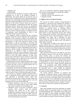 182 Alemnew Gebeyehu Dessie: Envisioning Gender in Our Hearts and Minds: A Promising Tool for Change
Disparity; and
Disadvantage
Initiatives for the realization of women’s rights need to
compensate for or cater to the difference, disparity or
disadvantage. This means taking into account the ways in
which women are different from men, and ensuring that these
differences are acknowledged and responded to by policy or
legal interventions and programs. However, how this is done,
depends on what kind of analysis informs the content of
policy and programs. All approaches that take into account
differences between women and men are not immediately
favorable to women - in fact, they could be discriminatory in
effect, if not in intention. In order to be able to intervene
effectively in favor of gender equality, it is important to have
a conceptually sound understanding of what or why
differences between women and men exist.
The substantive model of equality that the convention
promotes, adopts the corrective approach. The recognition of
difference in the convention is based on the premise that
women are in an unequal position because they face current
discrimination, or they come bearing the effects of past
discrimination, or that the environment, at the family and
public levels, is hostile to women's autonomy. This approach
assesses specific provisions or rules to see whether the rule in
question contributes to women's subordination in the short or
long term, whether it builds on existing subordination, thus
reinforcing it, or whether it helps to overcome that
subordination. Under the corrective approach, if there are job
opportunities that require night work, there would be public
policies or laws that require employers to make some
provision that would make it safe for women to work at night
instead of placing a ban on night work. This could be the
provision of transport for women workers etc.
Furthermore the corrective approach requires that socially
constructed differences such as the traditional roles ascribed
to women and men as well as cultural practices that see
women as inferior need to be changed.
In particular, the convention recognizes that the function
of child bearing is borne exclusively by women and presents
a case for viewing child bearing as a social function which
cannot be used as a basis for discrimination against women.
The corrective or substantive approach recognizes that in
order to redistribute benefits equally between women and
men, approaches to promoting women’s rights must
transform the unequal power relations between women and
men in the process. For this to happen, policies, laws and
programs must aim to provide the following:
Enabling conditions, in the form of the basic social,
economic and cultural contexts within which women
may be able to lead their lives with dignity; and
Affirmative action in the form of temporary special
measures where women’s needs are specially
recognized and catered for in the context of
employment, education, financial services, politics and
all other spheres of life in order to enable women to
overcome barriers that are historical or those that arise
from male domination in the system.
By way of conclusion, substantive equality requires the
State to ensure a broad approach to equality that includes:
Equality of opportunity;
Equality of access to the opportunity; and
Equality of results.
3.2. Different Voices of Cultural Feminism
The concern for women's equality is filtered through a
commitment to preserving and expanding the benefits of
certain characteristics historically associated with women.
Within different voice theory (also referred to as cultural
feminism, or relational justice, or difference theory),
women’s differences are viewed less as problems to be
addressed than as valuable resources that might serve as a
better model of social organization and law than existing
"male" characteristics and values. These differences are said
to include greater sense of interconnectedness, a priority on
relationships over rights, and a preference for more
contextualized, less abstract forms of reasoning. Besides,
women are said to favor an “ethic of care” over justice or
rights models of morality.
The central theme of different voice theory lies on the
question whether there are “women’s values” that can be
affirmatively promoted for the general betterment of society,
and if so, can this be done without reinforcing the role these
values have played in maintaining women in subordinate
positions in the society.
Many advocates of the theories view different voice theory
with suspicion, because of the risk that the attribution of
certain common values to women will reinforce the
ideologies of subordination that those theories are intended to
dispel. At the same time, almost everyone assumes that the
increasing presence of women in law schools, in law practice,
in elected offices, on juries, and on the bench will have a
positive effect on how law is taught, practiced, applied and
made -- all assumptions most readily identified with
relational theories of justice. Can this apparent contradiction
be reconciled? Does it matter whether the purported
differences between women and men are based in biology or
are a result of social conditioning?
The tension between assertions of sameness and
assumptions of difference present in much feminist theory
provides the occasion for a general exploration of the impact
of women in all roles in the legal system. It also facilitates
further examination of the relationship between theory and
practice: Is the insistence that women are like men a truth
upon which theory should be built or a strategy to achieve a
form of justice which must be justified on other premises?
3.3. Autonomy
Many legal standards assume that individuals are capable
of having "intent," of exercising "choice" or "consent," and
of acting and thinking like a "reasonable" person, and require
juries and judges to make findings accordingly. Women's
advocates make similar assumptions when they argue that
women should have greater personal autonomy, freedom to
 