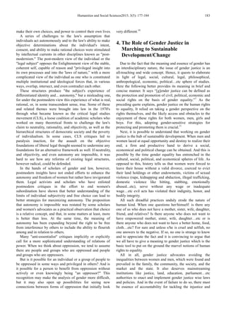Humanities and Social Sciences2015; 3(5): 177-184 183
make their own choices, and power to control their own lives.
A series of challenges to the law's assumption that
individuals act autonomously and to the law's ability to make
objective determinations about the individual's intent,
consent, and ability to make rational choices were stimulated
by intellectual currents in other disciplines known as "post-
modernism." The post-modern view of the individual or the
"legal subject" opposes the Enlightenment view of the stable,
coherent self, capable of reason and "privileged insight into
its own processes and into the 'laws of nature,'’ with a more
complicated view of the individual as one who is constituted
multiple institutional and ideological forces that, in various
ways, overlap, intersect, and even contradict each other.
These structures produce "the subject's experience of
differentiated identity and... autonomy," but a misleading one,
for under the postmodern view this experience of what is real,
rational, or, in some transcendent sense, true. Some of these
and related themes were brought into law in the 1970's
through what became known as the critical legal studies
movement (CLS), a loose coalition of academic scholars who
worked on many theoretical fronts to challenge the law's
claim to neutrality, rationality, and objectivity, as well as the
hierarchical structures of democratic society and the poverty
of individualism. In some cases, CLS critiques led to
paralysis inaction, for the assault on the objective
foundations of liberal legal thought seemed to undermine any
foundations for an alternative framework as well. If neutrality,
and objectivity, and even autonomy are impossible, it was
hard to see how any reforms of existing legal structures,
however radical, could be defended.
In the hands of scholars of gender and law, however,
postmodern insights have not ended efforts to enhance the
autonomy and freedom of women but rather have invigorated
them. Legal activists and scholars who have enlisted
postmodern critiques in the effort to end women's
subordination have shown that better understanding of the
limits of individual subjectivity and free choice can lead to
better strategies for maximizing autonomy. The proposition
that autonomy is impossible was restated by some scholars
and women's advocates as a practical observation that choice
is a relative concept, and that, in some matters at least, more
is better than less. At the same time, the meaning of
autonomy has been expanding beyond the right to be free
from interference by others to include the ability to flourish
among and in relation to others.
Many "anti-essentialist" critiques implicitly or explicitly
call for a more sophisticated understanding of relations of
power. When we think about oppression, we tend to assume
there are people and groups who are oppressed and people
and groups who are oppressors.
But is it possible for an individual or a group of people to
be oppressed in some ways and privileged in others? And is
it possible for a person to benefit from oppression without
actively or even knowingly being "an oppressor?" This
recognition may make the analysis of gender more difficult,
but it may also open up possibilities for seeing new
connections between forms of oppression that initially look
very different.10
4. The Role of Gender Justice in
Marching to Sustainable
Development/Change
Due to the fact that the meaning and essence of gender has
an interdisciplinary nature, the issue of gender justice is an
all-touching and wide concept. Hence, it quests to elaborate
in light of legal, social, cultural, legal, philosophical,
anthropological, economic, political…etc sphere of studies.
Here the following better provides its meaning in brief and
concise manner. It says “[g]ender justice can be defined as
the protection and promotion of civil, political, economic and
social rights on the basis of gender equality.”7
As the
preceding quote explains, gender justice on the human rights
to equality, It relied on taking a gender perspective on the
rights themselves, and the likely access and obstacles to the
enjoyment of these rights for both women, men, girls and
boys. For this, adopting gender-sensitive strategies for
protecting and promoting them is crucial.11
Next, it is possible to understand that working on gender
justice is the hub of sustainable development. When men and
women laced at equal opportunity and destiny to realize their
end; a firm and productive hand to derive a social,
economical and political change can be obtained. And this is
possible by the time gender equality has entrenched in the
cultural, social, political, and economical spheres of life. As
opposed to this, history tells us that women were forced to
leave their house without a valid divorce, coerced to evict
their land holdings or other endowments, victims of sexual
violence (rape, kidnapping and abduction, illegal trafficking,
domestic violence like hitting, stabbing, emotionally
abused...etc), serve without any wage or inadequate
wage…etc evil acts has violated their indignity, honor, and
bodily integrity.
All such dreadful practices unduly erode the nature of
human kind. When one questions her/himself: is there any
one of us who does not have a mother, sister, wife, daughter,
friend, and relatives? Is there anyone who does not want to
have empowered mother, sister, wife, daughter…etc or is
there anyone who does not want to have a better home, food,
cloth…etc? For sure and unless s/he is cruel and selfish, no
one answers to the negative. If so, no one is strange to know
and to appreciate the fact and it is convincing to argue that
we all have to give a meaning to gender justice which is the
basic tool to put on the ground the marvel notions of human
rights to equality.
All in all, gender justice advocates avoiding the
inequalities between women and men, which were found and
prevailed in the family, the community, the society, and the
market and the state. It also deserves mainstreaming
institutions like justice, land, education, parliament…etc
authorities to enact and implement gender justice wise laws
and policies. And in the event of failure to do so, there must
be essence of accountability for tackling the injustice and
 
