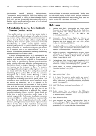 184 Alemnew Gebeyehu Dessie: Envisioning Gender in Our Hearts and Minds: A Promising Tool for Change
discrimination caused women’s impoverishment.
Consequently, women should be shield from violence and
have an enough path to public services (education, health,
food…etc), land and favorable job, participate and involve in
decision making agenda starting from home to local, national,
regional and international arenas.12
5. Concluding Remarks: Key Devices to
Nurture Gender Justice
In a need to reach at a new world where gender justice is
blossomed and considerable change is brought, developing
key problem solving solutions and consistent enforcement is
required from all. However, these solutions only be effected
if and only if we developed gender justice in our hearts and
minds-believing in gender equality (gender balance).
Women’s participation in all spheres of decision-making and
policy formulation is a manifestation of justice and redress
and an important asset of real democratization.13
If so, it is
believed to mainstream gender issues in making and enacting
policies and laws in every aspect of life.
To nurture or bring gender justice as we contemplate is not
easy for all of us and not similarly working for all. Rather, it
needs to adapt ideal solutions preferable to the status quo of
gender justice in a certain area. Because ways to confront
gender injustice and to wage redressing mechanisms as per to
the situations should be designed depending on the gravity of
past injustice and the resources we have. For instance,
nurturing gender justice in post-conflict regions is not easy
and timely achievable though laws and policies outlined
streamlining gender justice. Plus to this, the economic
development of a country matters. Meaning, a certain
developing country may not be asked to cope up with a
developed one in attaining equal level of gender justice. That
is neither the State nor its citizens should not wait till things
are fulfilled by themselves. But it is expected to try
combating injustice that affected women or likely to affect
them up to our best end. Because, some nature of human
rights (including gender issues) do not give time till an
aspired economic development is achieved. They require
immediate realization. Hence, especially States should not
devise laws or policies concerning gender issues to be
realized progressively. And present insufficient economic
resources should not be used as justifications or pretext to be
relived from the quest for gender justice from the people.
Therefore, although socio economic human rights of women
believed to take time to their realization, some possible
human rights like food, health care, shelter…etc immediate
needs fulfillment or realization is compulsory. Thereby, when
socio-economic rights fulfilled women become empowered
since gender discrimination is also resulted from lower per
capita income, life expectancy, and literacy.14
References
[1] Teshome Yirgu Bayu. Socio-cultural and Policy Related
Constraints to Women’s Land Right: A Case Study from
Gamo Highland, SW Ethiopia. Humanities and Social
Sciences. Vol. 3, No. 4, 2015, pp. 149-154. doi:
10.11648/j.hss.20150304.14.
[2] Endalcachew Bayeh. Human Rights in Ethiopia: An
Assessment on the Law and Practice of Women’s Rights.
Humanities and Social Sciences. Vol. 3, No. 2, 2015, pp. 83-
87. Doi: 10.11648/j.hss.20150302.13.
[3] Mary Hallward-Driemeier and Ousman Gajigo; Strengthening
Economic Rights and Women’s Occupational Choice the
Impact of Reforming Ethiopia’s Family Law pp.2.
[4] Agneta M. Johannsen. “Training Resources on Justice Reform
and Gender.” In Gender and Security Sector Reform Training
Resource Package, edited by Megan Bastick and Kristin
Valasek. Geneva: DCAF, 2009.
[5] The Gender and Media Diversity Journal; countdown to 2015,
The SADC Gender Protocol Work...Changing lives Changing
institutions Changing nations Changing SADC…pp.10.N.
[6] Gender and the Law Distance Teaching Material, Bahir Dar
University, Faculty of Law, (2009).
[7] Ibid.
[8] Supra, see note 6 and 7 above.
[9] G. S. Ogato; The quest for gender equality and women’s
empowerment in least developed countries: Policy and
strategy implications for achieving millennium development
goals in Ethiopia, pp.359.
[10] Nahla Valji; Gender Justice and Reconciliation, p.7.
[11] Ibid.
[12] Gender Justice: Key to Achieving the Millennium
Development; UNIFEM (United Nations Development Fund
for Women) -part of UN women.
[13] Supra, see note, 6 above.
[14] Renee Giovarelli and Susana Lastarria-Cornhiel, Study on
Women and Property Rights, Best Project Practice-Produced
for review by the USAID for International Development and
prepared by ELTAP Project, ARD, Inc.,(October 2006).
 