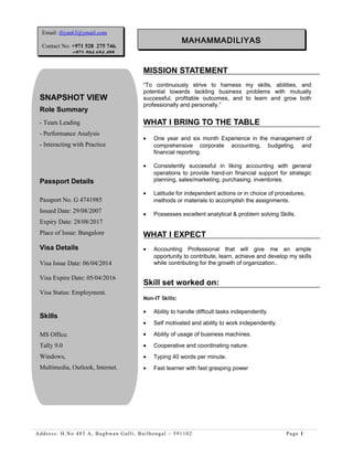 MISSION STATEMENT
“To continuously strive to harness my skills, abilities, and
potential towards tackling business problems with mutually
successful, profitable outcomes, and to learn and grow both
professionally and personally.”
WHAT I BRING TO THE TABLE
• One year and six month Experience in the management of
comprehensive corporate accounting, budgeting, and
financial reporting.
• Consistently successful in liking accounting with general
operations to provide hand-on financial support for strategic
planning, sales/marketing, purchasing, inventories.
• Latitude for independent actions or in choice of procedures,
methods or materials to accomplish the assignments.
• Possesses excellent analytical & problem solving Skills.
WHAT I EXPECT
• Accounting Professional that will give me an ample
opportunity to contribute, learn, achieve and develop my skills
while contributing for the growth of organization..
Skill set worked on:
Non-IT Skills:
• Ability to handle difficult tasks independently.
• Self motivated and ability to work independently.
• Ability of usage of business machines.
• Cooperative and coordinating nature.
• Typing 40 words per minute.
• Fast learner with fast grasping power
Address: H.No 483 A, Bagbwan Galli, Bailhongal – 591102 Page 1
MAHAMMADILIYAS
SNAPSHOT VIEW
Role Summary
- Team Leading
- Performance Analysis
- Interacting with Practice
Passport Details
Passport No. G 4741985
Issued Date: 29/08/2007
Expiry Date: 28/08/2017
Place of Issue: Bangalore
Visa Details
Visa Issue Date: 06/04/2014
Visa Expire Date: 05/04/2016
Visa Status: Employment.
Skills
MS Office.
Tally 9.0
Windows,
Multimedia, Outlook, Internet.
Email: iliyas63@ymail.com
Contact No: +971 528 275 746.
+971 504 654 495.
 