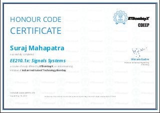 HONOUR CODE
CERTIFICATE
Professor of Electrical Engineering,
IIT Bombay
Vikram Gadre
CDEEP
HONOUR CODE CERTIFICATE
Issued May. 18, 2015
Suraj Mahapatra
successfully completed
EE210.1x: Signals Systems
a course of study offered by IITBombayX, an online learning
initiative of Indian Institute of Technology Bombay.
*Authenticity of this certificate can be verified at https://verify.iitbombayx.in/cert/921f2d9aa6394e85acd3249c3773658f
 