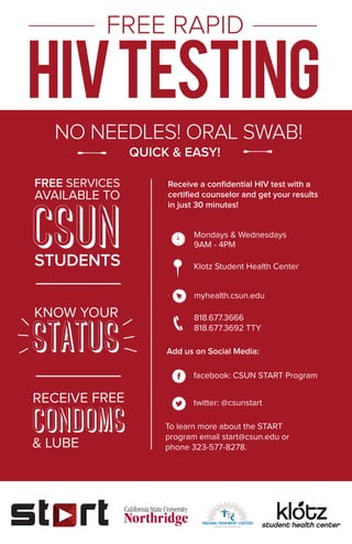 FREE RAPID
NO NEEDLES! ORAL SWAB!
QUICK & EASY!
Klotz Student Health Center
FREE SERVICES
AVAILABLE TO
STUDENTS
KNOW YOUR
RECEIVE FREE
& LUBE
Add us on Social Media:
To learn more about the START
program email start@csun.edu or
phone 323-577-8278.
Mondays & Wednesdays
9AM - 4PM
facebook: CSUN START Program
twitter: @csunstart
myhealth.csun.edu
818.677.3666
818.677.3692 TTY
Receive a conﬁdential HIV test with a
certiﬁed counselor and get your results
in just 30 minutes!
 