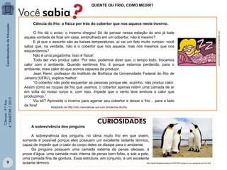 QUENTE OU FRIO, COMO MEDIR?

9

O frio dá o aviso: o inverno chegou! Só de pensar nessa estação do ano já bate
aquela vontade de ficar em casa, embrulhado em um cobertor, não é mesmo?
E já que o assunto são as baixas temperaturas, aí vai um fato muito curioso: você
sabia que, na verdade, não é o cobertor que nos aquece, mas nós mesmos que nos
esquentamos?
Não é uma pegadinha. Isso é física!
Todo ser vivo produz calor. Por isso, podemos dizer que, o tempo todo, trocamos
calor com o ambiente. Quando sentimos frio, é porque estamos perdendo, para o
ambiente, mais calor do que somos capazes de produzir.
Jean Remi, professor do Instituto de Biofísica da Universidade Federal do Rio de
Janeiro (UFRJ), explica melhor:
“O cobertor não pode esquentar as pessoas porque ele, sozinho, não produz calor.
Assim como as roupas de frio que usamos, o cobertor apenas retém uma camada de ar
em volta do nosso corpo e, com isso, impede que o vento leve embora o calor que
produzimos.”
Viu só? Aproveite o inverno para agarrar seu cobertor e deixar o frio… para o lado
de fora!
Adaptado de http://chc.cienciahoje.uol.com.br/ciencia-do-frio

A sobrevivência dos pinguins
A sobrevivência dos pinguins, no clima muito frio em que vivem,
somente é possível porque eles possuem um excelente isolante térmico,
capaz de impedir que o calor do corpo deles se dissipe para o ambiente.
Os pinguins possuem uma camada externa de penas oleosas, à
prova d’água, uma camada mais interna de penas bem fofas, e sob a pele,
uma camada fina de gordura. Essa estrutura, em conjunto, é um excelente
http://aprendizadoanimalcom.br/2010/01/pinguim-ave-resistente-ao-frio.html
isolante térmico.

chc.cienciahoje.uol.com.br/ciencia-do-frio

Ciências - 9.º Ano
4.° BIMESTRE / 2013

Ciência do frio: a física por trás do cobertor que nos aquece neste inverno.

 