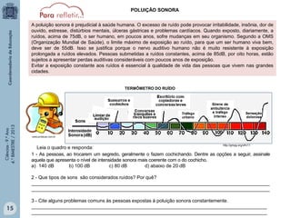 POLUIÇÃO SONORA
A poluição sonora é prejudicial à saúde humana. O excesso de ruído pode provocar irritabilidade, insônia, dor de
ouvido, estresse, distúrbios mentais, úlceras gástricas e problemas cardíacos. Quando exposto, diariamente, a
ruídos, acima de 75dB, o ser humano, em poucos anos, sofre mudanças em seu organismo. Segundo a OMS
(Organização Mundial de Saúde), o limite máximo de exposição ao ruído, para que um ser humano viva bem,
deve ser de 55dB. Isso se justifica porque o nervo auditivo humano não é muito resistente à exposição
prolongada a ruídos elevados. Pessoas submetidas a ruídos constantes, acima de 85dB, por oito horas, estão
sujeitos a apresentar perdas auditivas consideráveis com poucos anos de exposição.
Evitar a exposição constante aos ruídos é essencial à qualidade de vida das pessoas que vivem nas grandes
cidades.

Ciências - 9.º Ano
4.° BIMESTRE / 2013

TERMÔMETRO DO RUÍDO

www.protecao.com.br

http://gmpg.org/xfn/11

Leia o quadro e responda:
1 - As pessoas, ao trocarem um segredo, geralmente o fazem cochichando. Dentre as opções a seguir, assinale
aquela que apresenta o nível de intensidade sonora mais coerente com o do cochicho.
a) 140 dB
b) 100 dB
c) 80 dB
d) abaixo de 20 dB
2 - Que tipos de sons são considerados ruídos? Por quê?
_________________________________________________________________________________________
_________________________________________________________________________________________

15

3 - Cite alguns problemas comuns às pessoas expostas à poluição sonora constantemente.
________________________________________________________________________________________
________________________________________________________________________________________

 