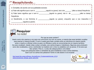 6. Complete, de acordo com as qualidades sonoras:

a) Falar alto significa que o som é ____________(agudo ou grave), isto é de _______ (alta ou baixa) frequência.
b) Falar baixo significa que o som é ____________(agudo ou grave), isto é de __________(alta ou baixa)
frequência.
c) Geralmente, a voz feminina é _____________(aguda ou grave), enquanto que a voz masculina é

Ciências - 9.º Ano
4.° BIMESTRE / 2013

_____________ (aguda ou grave).

Por que as aves cantam?
Assim como nós usamos a voz para nos comunicar uns com os outros, a maioria das aves também vocaliza
para exercer a mesma função. O som é usado para fazer contato entre os indivíduos do mesmo bando,
entre o macho e a fêmea, entre os pais e os filhotes e entre os concorrentes de um mesmo território.
As aves vocalizam, desde notas curtas e simples, aos cantos longos e melodiosos. Algumas aves produzem
sons não vocalizados, como o tamborilar na madeira com o bico ou estalidos com as penas. E há aves que
não cantam. Pois é, o urubu-de-cabeça-preta é uma delas!
Faça uma pesquisa sobre a variedade de aves brasileiras e seus cantos distintos.
Quer ouvir os cantos dos pássaros? Entre no site abaixo e se encante!
http://www2.ibb.unesp.br/Museu_Escola/Ensino_Fundamental/Animais_JD_B
otanico/aves/aves_biologia_geral_canto.htm

17

 