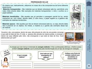 PROPAGAÇÃO DA LUZ
Os objetos que, habitualmente, utilizamos no nosso dia a dia comportam-se de forma diferente
diante da luz.
Materiais transparentes - São materiais que se deixam atravessar pela luz, permitindo uma
visão nítida através deles. São exemplos de materiais transparentes: o vidro, o acrílico ou o
papel celofane.
portal impacto

Materiais translúcidos - São aqueles que só permitem a passagem parcial da luz, sendo
impossível ver, com nitidez, através deles. O vidro fosco, o papel vegetal ou a gelatina são
exemplos de materiais translúcidos.

Durante o dia, uma pessoa, dentro de casa, olha através do vidro de uma janela e enxerga
o que está do lado de fora. À noite, a pessoa olha através da mesma janela, e enxerga o
interior da casa refletida pelo vidro, não enxergando o que está do lado de fora. Você
saberia dizer por quê?
_________________________________________________________________________
_________________________________________________________________________
_________________________________________________________________________
A energia que vem da luz é chamada de energia radiante. O Sol, as lâmpadas elétricas, o fósforo aceso
emitem energia radiante, que é produzida pela transformação de um tipo de energia em radiação.

Ciências - 9.º Ano
4.° BIMESTRE / 2013

Materiais opacos - São aqueles que não se deixam atravessar pela luz, ou seja, através deles
não é possível ver os objetos. Os metais, a madeira ou o granito são exemplos desse tipo
de material.

Indique uma fonte de
energia radiante que
sensibilize os
nossos olhos.

________________________
________________________
________________________

_______________________________
_______________________________
_______________________________

____________________
____________________
____________________

20

 