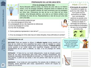 PROPAGAÇÃO DA LUZ EM LINHA RETA
http://www.ensinodefisica.net/

A luz se propaga em linha reta
Numa lâmpada elétrica acesa, na chama de uma vela ou no fósforo
aceso, a luz se propaga (espalha), atingindo todos os objetos ao seu
redor. A luz se espalha através de raios luminosos que se propagam
em linha reta. Chamamos de raio de luz a um feixe de luz muito
estreito. Uma lâmpada elétrica, uma vela ou um fósforo emitem uma
infinidade de raios de luz. Representamos o raio de luz por uma reta
com uma seta.

2. Como podemos representar o raio de luz? _______________________________

Ciências - 9.º Ano
4.° BIMESTRE / 2013

3. A luz se propaga em linha reta mas em todas direções. Essa afirmativa é correta?
____________________________________________________________________
PROPRIEDADES DA LUZ
Qual é a propriedade da
luz que dá a impressão
de que o lápis está
quebrado? Você saberia
dizer por quê?

REFLEXÃO: Pode ser regular ou difusa. A reflexão regular ocorre quando um

feixe de luz incide em uma superfície lisa como a de um espelho e o feixe
refletido mantém as mesmas características do feixe incidente. A reflexão difusa
ocorre quando a luz incide sobre uma superfície irregular, ocorrendo um
espalhamento da luz após a reflexão, ou seja, a luz se propaga em várias
direções.
REFRAÇÃO: O feixe de luz, ao incidir obliquamente, muda de direção quando

ABSORÇÃO: A luz incide em uma superfície. No entanto não é refletida e nem

21

refratada, sendo absorvida pelo corpo, aquecendo-o. Ocorre em roupas ou
objetos de cor escura.

www.seara.ufc.br

passa de um meio transparente para outro meio, também transparente, que
apresenta velocidade da luz diferente do primeiro. Ex.: Observamos o fundo de
uma piscina, a partir da sua borda, e ela nos parece mais rasa do que é na
realidade.

___________________
___________________
___________________
___________________
___________________
___________________
___________________
___________________

portaldoprofessor.mec.gov.br

1. A formação de sombra evidencia que
a) a luz se propaga em linha reta.
b) a propagação da luz não depende do referencial.
c) a luz se propaga em curvas.
d) a luz não se propaga.

A formação de sombras
A sombra é a região na
qual a luz não chega. Se,
num quarto escuro,
iluminamos um objeto
com uma lanterna,
veremos na parede uma
região escura formando a
sombra do objeto. A
formação de sombras é
uma evidência (indicação)
de que a luz se propaga
em linha reta.

 