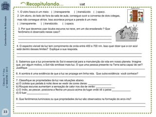 LUZ
hostnet.com.br

1. O vidro fosco é um meio: ( ) transparente
( ) translúcido ( ) opaco.
2. Um aluno, do lado de fora da sala de aula, consegue ouvir a conversa de dois colegas,
mas não consegue vê-los. Isso acontece porque a parede é um meio
( ) transparente.
( ) translúcido.
( ) opaco.
3. Por que devemos usar óculos escuros na neve, em um dia ensolarado ? Que
fenômeno é observado nesse caso?
_________________________________________________________________
_________________________________________________________________
_________________________________________________________________

www.cdcc.usp.br

Ciências - 9.º Ano
4.° BIMESTRE / 2013

4. O espectro visível de luz tem comprimento de onda entre 400 e 700 nm. Isso quer dizer que a cor azul
está dentro desses limites? Explique a sua resposta.
_______________________________________________________________________________________
_______________________________________________________________________________________
5. Sabemos que a luz proveniente do Sol é essencial para a manutenção da vida em nosso planeta. Imagine
que, por algum motivo, o Sol não emitisse mais luz. O que uma pessoa presente na Terra seria capaz de ver?
Justifique. _________________________________________________________________________________
6. A sombra é uma evidência de que a luz se propaga em linha reta. Que outra evidência você conhece?
__________________________________________________________________________________________
7. Classifique as propriedades da luz nas situações abaixo.
a) O ciclista que pedala à noite deve se vestir de cores claras: ________________
b) Roupas escuras aumentam a sensação de calor nos dia de verão: _____________
c) O índio, ao pescar, posiciona a flecha um pouco acima do lugar onde vê o peixe:_____________
d) O luar:_______________
8. Que fenômenos luminosos ou que propriedades da luz são observados na formação do arco-íris?
__________________________________________________________________________________________
__________________________________________________________________________________________

23

 