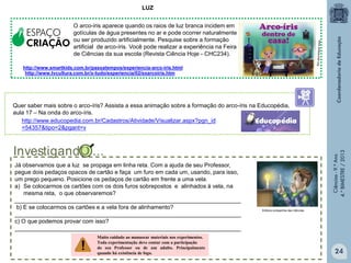 LUZ

ESPAÇO
CRIAÇÃO

O arco-íris aparece quando os raios de luz branca incidem em
gotículas de água presentes no ar e pode ocorrer naturalmente
ou ser produzido artificialmente. Pesquise sobre a formação
artificial de arco-íris. Você pode realizar a experiência na Feira
de Ciências da sua escola (Revista Ciência Hoje - CHC234).

http://www.smartkids.com.br/passatempos/experiencia-arco-iris.html
http://www.tvcultura.com.br/x-tudo/experiencia/02/exarcoiris.htm

Já observamos que a luz se propaga em linha reta. Com a ajuda de seu Professor,
pegue dois pedaços opacos de cartão e faça um furo em cada um, usando, para isso,
um prego pequeno. Posicione os pedaços de cartão em frente a uma vela.
a) Se colocarmos os cartões com os dois furos sobrepostos e alinhados à vela, na
mesma reta, o que observaremos?
______________________________________________________________________
b) E se colocarmos os cartões e a vela fora de alinhamento?
______________________________________________________________________
c) O que podemos provar com isso?
______________________________________________________________________
Muito cuidado ao manusear materiais nos experimentos.
Toda experimentação deve contar com a participação
do seu Professor ou de um adulto. Principalmente
quando há existência de fogo.

Ciências - 9.º Ano
4.° BIMESTRE / 2013

Quer saber mais sobre o arco-íris? Assista a essa animação sobre a formação do arco-íris na Educopédia,
aula 17 – Na onda do arco-íris.
http://www.educopedia.com.br/Cadastros/Atividade/Visualizar.aspx?pgn_id
=54357&tipo=2&pgant=v

Editora companhia das ciências

24

 