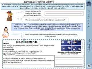 ELETRICIDADE: POSITIVO E NEGATIVO.
A eletricidade sempre existiu no Universo. Há indícios de que os fenômenos elétricos estiveram presentes praticamente
desde o início da Terra. Podem ser citados, como exemplo, as grandes descargas elétricas – raios e relâmpagos – que
ocorrem desde a formação do planeta, e que, até hoje, acontecem.
Escreva o nome de três
formas de eletricidade
encontradas na natureza.

____________________________________________________
____________________________________________________

Mas como os seres humanos descobriram a eletricidade?
No século VI A.C., o filósofo Tales de Mileto descobriu uma resina fóssil vegetal (o âmbar), que
adquiria a propriedade de atrair pequenos objetos como fio de palha e penas, quando atritada com
uma pele de animal. Em grego, âmbar pode ser traduzido como elektron, e daí vieram os nomes
elétron e eletricidade.

A que conclusão você chega ao
realizar o experimento?

________________________________
________________________________
Esfregue o canudinho no pedaço inteiro do papel higiênico (3).
Agora, aproxime, novamente, o canudo do papel higiênico em pedacinhos. ________________________________
________________________________
(4). O que acontece agora?
________________________________
________________________________________________________
________________________________

Ciências - 9.º Ano
4.° BIMESTRE / 2013

Material
dois pedaços de papel higiênico: um pedaço inteiro e outro em pedacinhos
um canudinho
Procedimento
Corte um pedaço de papel higiênico em pedacinhos. (1)
Aproxime o canudo do papel em pedacinhos.(2)
O que acontece? _____________________________________________

http://fisica.uems.br

Vamos tentar repetir o experimento de Tales de Mileto, utilizando material do
nosso cotidiano!

26

 
