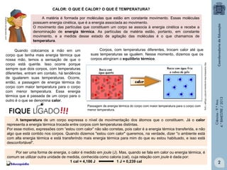 CALOR: O QUE É CALOR? O QUE É TEMPERATURA?
A matéria é formada por moléculas que estão em constante movimento. Essas moléculas
possuem energia cinética, que é a energia associada ao movimento.
O movimento das partículas que constituem um corpo se associa à energia cinética e recebe a
denominação de energia térmica. As partículas da matéria estão, portanto, em constante
movimento, e a medida desse estado de agitação das moléculas é o que chamamos de
temperatura.

Passagem de energia térmica do corpo com maior temperatura para o corpo com
menor temperatura.

A temperatura de um corpo expressa o nível de movimentação dos átomos que o constituem. Já o calor
representa a energia térmica trocada entre corpos com temperaturas distintas.
Por esse motivo, expressões com “estou com calor” não são corretas, pois calor é a energia térmica transferida, e não
algo que está contido nos corpos. Quando dizemos "estou com calor" queremos, na verdade, dizer "o ambiente está
com alta energia térmica e está transferindo mais energia térmica para mim do que eu estou habituado, e isso está
desconfortável".
Por ser uma forma de energia, o calor é medido em joule (J). Mas, quando se fala em calor ou energia térmica, é
comum se utilizar outra unidade de medida, conhecida como caloria (cal), cuja relação com joule é dada por:
1 cal = 4,186 J
1 J = 0,239 cal

Ciências - 9.º Ano
4.° BIMESTRE / 2013

Corpos, com temperaturas diferentes, trocam calor até que
suas temperaturas se igualem. Nesse momento, dizemos que os
corpos atingiram o equilíbrio térmico.
http://sobrefisica.files.wordpress.com/2011/05/gab-1.png

Quando colocamos a mão em um
corpo que tenha mais energia térmica que
nossa mão, temos a sensação de que o
corpo está quente. Isso ocorre porque
sempre que dois corpos, com temperaturas
diferentes, entram em contato, há tendência
de igualarem suas temperaturas. Ocorre,
então, a passagem de energia térmica do
corpo com maior temperatura para o corpo
com menor temperatura. Essa energia
térmica que é passada de um corpo para o
outro é o que se denomina calor.

2

 