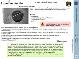 O CAMPO MAGNÉTICO DA TERRA

Material:
- uma agulha
- uma tampa de garrafa de refrigerante
- um recipiente com água
- um imã

Para realizar a montagem da bússola, siga os passos a seguir:
1- utilizando o imã, imante a agulha, passando o imã na superfície da agulha, aproximadamente 50 vezes, no
mesmo sentido;
2- depois que a agulha estiver imantada, coloque a agulha sobre a tampa da garrafa, na parte da tampa com
o orifício aberto;
3- encha o recipiente com água e coloque a tampa com a agulha para flutuar na superfície da água.
Sua bússola está pronta!
Teste a bússola, aproximando-a do imã. Ela deve acompanhar o movimento do imã.
Deu certo? Parabéns!!!!!
Procure se informar para onde está voltado o norte geográfico no local onde o
experimento é realizado. Certamente será para onde aponta uma das extremidades da
agulha. Utilizando-se da informação de que o Sol nasce sempre a leste e se põe a oeste,
pode-se descobrir o norte, estendendo-se o braço direito na direção do sol nascente (leste) e
o braço esquerdo na direção do sol poente (oeste). Pela disposição dos pontos cardeais,
podemos concluir que o sul ficará voltado para as costas e o norte para a frente.
Cada grupo pode elaborar um relatório da experiência, apresentando
as conclusões obtidas.

Ciências - 9.º Ano
4.° BIMESTRE / 2013

Muito cuidado ao manusear materiais nos experimentos.
Toda experimentação deve contar com a participação
do seu Professor ou de um adulto.

http://www.trool.it/bussolajpg-9?size=_original

http://www.silvestre.eng.br/astronomia/astrodicas/bu
ssola/bussola1.jpg

O magnetismo terrestre...
Vamos construir uma bússola para comprovar e poder observar
como é possível orientar-nos através de um campo magnético.

34

 
