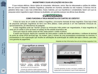 MAGNETISMO E SUAS APLICAÇÕES NO DIA A DIA
O que motores elétricos, discos rígidos de computador, televisores, carros, fitas de videocassete e cartões de créditos
têm em comum? Resposta: materiais magnéticos, presentes em inúmeros utensílios da vida moderna. O famoso ímã de
geladeira talvez seja o caso mais emblemático. Esses materiais, por sua importância e complexidade, fazem com que as
pesquisas sobre magnetismo sejam intensas na atualidade, com grandes avanços nas últimas duas décadas.

COMO FUNCIONA A TARJA MAGNÉTICA DO CARTÃO DE CRÉDITO?
A faixa do verso de um cartão de crédito é magnética, comumente chamada de tarja magnética. Essa tarja é feita
de pequenas partículas magnéticas de ferro num filme plástico. Cada partícula é um ímã realmente minúsculo de,
aproximadamente, 20 milionésimos de polegada.
A tarja magnética pode ser "escrita" porque os minúsculos ímãs podem ser magnetizados. A tarja magnética do
verso de um cartão é como se fosse um pedaço de fita cassete amarrada a ele.
Para que a tarja do cartão possa ser lida, basta passar o cartão na leitora.
É assim que funciona: depois de o operador de caixa passar o cartão de crédito pela leitora, o software do terminal
do ponto de venda (POS terminal) liga, via modem, para o número de uma processadora armazenado na memória. A
processadora é uma organização que recolhe as solicitações de autenticação de crédito das lojas e oferece, para elas,
uma garantia de pagamento.
Ciências - 9.º Ano
4.° BIMESTRE / 2013

Adaptado de http://informatica.hsw.uol.com.br/tarja-magnetica1.htm

http://informatica.hsw.uol.com.br/questao503.htm
http://informatica.hsw.uol.com.br/questao503.htm

35

A frente do cartão de crédito apresenta vários
números. Observe o que eles podem representar.

O cartão apresenta, no verso, uma tarja e, também, um
espaço para a sua assinatura, o que é muito importante.

 