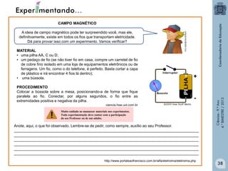 CAMPO MAGNÉTICO
A ideia de campo magnético pode ter surpreendido você, mas ele,
definitivamente, existe em todos os fios que transportam eletricidade.
Dá para provar isso com um experimento. Vamos verificar?

+

PROCEDIMENTO
Colocar a bússola sobre a mesa, posicionando-a de forma que fique
paralela ao fio. Conectar, por alguns segundos, o fio entre as
extremidades positiva e negativa da pilha.

-

ciencia.hsw.uol.com.br
Muito cuidado ao manusear materiais nos experimentos.
Toda experimentação deve contar com a participação
do seu Professor ou de um adulto.

Anote, aqui, o que foi observado. Lembre-se de pedir, como sempre, auxílio ao seu Professor.
________________________________________________________________________________________
________________________________________________________________________________________
________________________________________________________________________________________
________________________________________________________________________________________
________________________________________________________________________________________
________________________________________________________________________________________
http://www.portalsaofrancisco.com.br/alfa/eletroima/eletroima.php

Ciências - 9.º Ano
4.° BIMESTRE / 2013

MATERIAL
• uma pilha AA, C ou D;
• um pedaço de fio (se não tiver fio em casa, compre um carretel de fio
de cobre fino isolado em uma loja de equipamentos eletrônicos ou de
ferragens. Um fio, como o do telefone, é perfeito. Basta cortar a capa
de plástico e irá encontrar 4 fios lá dentro);
• uma bússola.

38

 