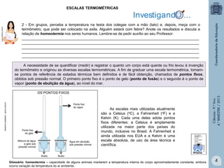 ESCALAS TERMOMÉTRICAS

2 - Em grupos, perceba a temperatura na testa dos colegas com a mão (tato) e, depois, meça com o
termômetro, que pode ser colocado na axila. Alguém estará com febre? Anote os resultados e discuta a
relação de homeotermia nos seres humanos. Lembre-se de pedir auxílio ao seu Professor.
______________________________________________________________________________________
______________________________________________________________________________________
______________________________________________________________________________________
______________________________________________________________________________________
______________________________________________________________________________________
A necessidade de se quantificar (medir) e registrar o quanto um corpo está quente ou frio levou à invenção
do termômetro e originou as diversas escalas termométricas. A fim de graduar uma escala termométrica, tomamse pontos de referência de estados térmicos bem definidos e de fácil obtenção, chamados de pontos fixos,
obtidos sob pressão normal. O primeiro ponto fixo é o ponto de gelo (ponto de fusão) e o segundo é o ponto de
vapor (ponto de ebulição da água), ao nível do mar.

Ponto fixo
do vapor

Ponto fixo
do gelo
Mistura de água
e gelo sob
pressão normal

Água em ebulição
sob pressão normal

Bulbo

As escalas mais utilizadas atualmente
são a Celsius (oC), a Fahrenheit (oF) e a
Kelvin (K). Cada uma delas adota pontos
fixos diferentes: a Celsius é amplamente
utilizada na maior parte dos países do
mundo, inclusive no Brasil. A Fahrenheit é
ainda utilizada nos EUA e a Kelvin é uma
escala absoluta, de uso da área técnica e
científica.

Ciências - 9.º Ano
4.° BIMESTRE / 2013

Desenho adaptado - apice.coop.br

OS PONTOS FIXOS

Bulbo

Glossário: homeotermia – capacidade de alguns animais manterem a temperatura interna do corpo aproximadamente constante, embora
ocorra variação da temperatura do ar ambiente.

4

 