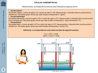 ESCALAS TERMOMÉTRICAS
Historicamente, as escalas termométricas foram definidas da seguinte forma:
• Escala Celsius
Na escala Celsius, o ponto de gelo é 0 e o ponto de vapor é 100. Nessa escala, o intervalo entre os pontos fixos é
dividido em 100 partes iguais, sendo que cada divisão corresponde a 1 (grau).
• Escala Fahrenheit
Na escala Fahrenheit, o ponto de gelo é 32 e o ponto de vapor é 212. Nessa escala, o intervalo entre os dois pontos
fixos é dividido em 180 partes iguais, sendo que cada divisão corresponde a 1 grau fahrenheit (1°F).
• Escala Kelvin
Na escala Kelvin, o ponto de gelo é 273 e o ponto de vapor é 373. Nessa escala, o intervalo entre os dois pontos é
dividido em 100 partes iguais, sendo que cada divisão corresponde a 1 kelvin (1k).
Definimos a correspondência entre essas escalas da seguinte maneira:
0°C = 32°F = 273K
100°C = 212°F = 373K
F

100 partes

373º

www.freepik.com

32º

5
Desenho adaptado - cepa.if.usp.br

100 partes

212º

100º

0º

K

180 partes

Ciências - 9.º Ano
4.° BIMESTRE / 2013

C

273º

 