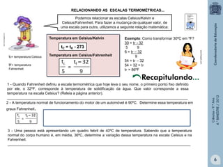 RELACIONANDO AS ESCALAS TERMOMÉTRICAS...

http://3.bp.blogspot.com

Podemos relacionar as escalas Celsius/Kelvin e
Celsius/Fahrenheit. Para fazer a mudança de qualquer valor, de
uma escala para outra, utilizamos a seguinte relação matemática:
Temperatura em Celsius/Kelvin

tC = tK - 273

tF= temperatura
Fahrenheit

Temperatura em Celsius/Fahrenheit

www.freepik.com

tc= temperatura Celsius

Exemplo: Como transformar 30ºC em ºF?
30 = tF - 32
5
9
6 = tF – 32
9
54 = tF – 32
54 + 32 = tF
tF = 86ºF

1 - Quando Fahrenheit definiu a escala termométrica que hoje leva o seu nome, o primeiro ponto fixo definido
por ele, o 32ºF, corresponde à temperatura de solidificação da água. Que valor corresponde a essa
temperatura na escala Celsius? (Releia a página anterior).
________________________________________________________________________________________
2 - A temperatura normal de funcionamento do motor de um automóvel é 90ºC. Determine essa temperatura em
graus Fahrenheit.

Ciências - 9.º Ano
4.° BIMESTRE / 2013

Recapitulando...

3 - Uma pessoa está apresentando um quadro febril de 40ºC de temperatura. Sabendo que a temperatura
normal do corpo humano é, em média, 36ºC, determine a variação dessa temperatura na escala Celsius e na
Fahrenheit.
_________________________________________________________________________________________

6

 