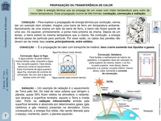 PROPAGAÇÃO OU TRANSFERÊNCIA DE CALOR
Calor é energia térmica que se propaga de um corpo com maior temperatura para outro de
menor temperatura. Essa propagação ocorre de três formas: condução, convecção e radiação.

7

http://www.oocities.org/br/saladefisica
6/termologia/transmissaocalor.htm

Ciências - 9.º Ano
4.° BIMESTRE / 2013

Água fria desce (mais densa)
Convecção: Geladeira.
Convecção: Água no fogo.
Para facilitar o resfriamento do interior da
A água quente, na parte inferior,
geladeira, o congelador deve ser colocado na
menos densa, sobe, enquanto a água
parte superior da mesma. Assim, o ar frio,
fria, na parte superior, mais densa,
na parte superior, mais denso, desce,
desce por conta do aquecimento.
enquanto o ar quente, na parte inferior, menos
Esse movimento de água quente e
denso, sobe, formando a corrente
água fria, chamado de corrente de
de convecção.
convecção, faz com que a água se
aqueça como um todo.
Água quente sobe (menos densa)

RADIAÇÃO – Um exemplo de radiação é o aquecimento
da Terra pelo Sol. Do total de raios solares que atingem o
planeta, quase 50% ficam retidos na atmosfera; o restante,
que alcança a superfície terrestre, aquece a Terra e irradia
calor. Parte da radiação infravermelha emitida pela
superfície terrestre é absorvida por determinados gases (gás
carbônico e gás metano) presentes na atmosfera. Como
consequência, a energia fica retida, não sendo liberada para
o espaço, mantendo, assim, o planeta aquecido.

Radiação

escola237.webnode.com.br

- É a propagação de calor com transporte de matéria. Isso ocorre somente nos líquidos e gases.

http://portaldoprofessor.mec.gov.br/fichaTecnicaAula.html?aula=7715

CONVECÇÃO

http://simplepleasure.blogspot.co
m.br/2011_06_01_archive.html

- Para explicar a propagação de energia térmica por condução, vamos
dar um exemplo bem simples: imagine uma barra de ferro em temperatura ambiente.
Aproximando de uma chama um lado da barra de ferro, a barra não ficará quente de
uma vez. Irá aquecer, primeiramente, a ponta mais próxima da chama. Depois de um
tempo, a barra estará na mesma temperatura que a chama. Na condução, a energia
térmica passa de partícula para partícula. Por essa razão, os cabos das panelas não
devem ser de metal. Isso ocorre, principalmente, entre sólidos.
CONDUÇÃO

 
