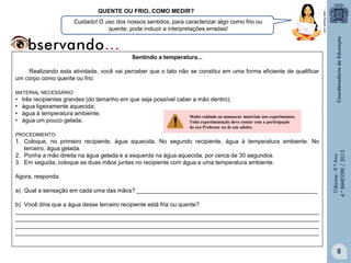 Cuidado! O uso dos nossos sentidos, para caracterizar algo como frio ou
quente, pode induzir a interpretações erradas!

www.freepik.com

QUENTE OU FRIO, COMO MEDIR?

Sentindo a temperatura...
Realizando esta atividade, você vai perceber que o tato não se constitui em uma forma eficiente de qualificar
um corpo como quente ou frio.
MATERIAL NECESSÁRIO:

•
•
•
•

três recipientes grandes (do tamanho em que seja possível caber a mão dentro);
água ligeiramente aquecida;
água à temperatura ambiente;
Muito cuidado ao manusear materiais nos experimentos.
água um pouco gelada.
Toda experimentação deve contar com a participação
do seu Professor ou de um adulto.

1. Coloque, no primeiro recipiente, água aquecida. No segundo recipiente, água à temperatura ambiente. No
terceiro, água gelada.
2. Ponha a mão direita na água gelada e a esquerda na água aquecida, por cerca de 30 segundos.
3. Em seguida, coloque as duas mãos juntas no recipiente com água a uma temperatura ambiente.

Agora, responda.
a) Qual a sensação em cada uma das mãos? ________________________________________________________

Ciências - 9.º Ano
4.° BIMESTRE / 2013

PROCEDIMENTO:

b) Você diria que a água desse terceiro recipiente está fria ou quente?
______________________________________________________________________________________________
______________________________________________________________________________________________
______________________________________________________________________________________________
______________________________________________________________________________________________

8

 
