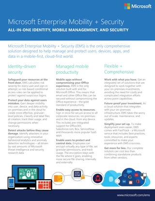 Identity-driven
security
Managed mobile
productivity
Flexible +
Comprehensive
Microsoft Enterprise Mobility + Security
ALL-IN-ONE IDENTITY, MOBILE MANAGEMENT, AND SECURITY
Microsoft Enterprise Mobility + Security (EMS) is the only comprehensive
solution designed to help manage and protect users, devices, apps, and
data in a mobile-first, cloud-first world.
www.microsoft.com/ems
Safeguard your resources at the
front door. EMS calculates risk
severity for every user and sign-in
attempt, so risk-based conditional
access rules can be applied to
protect against suspicious logins.
Protect your data against users
mistakes. Gain deeper visibility
into user, device, and data activity
on-premises and in the cloud to
create more effective, granular-
level policies. Classify and label files
at creation, track their usage, and
change permissions when
necessary.
Detect attacks before they cause
damage. Identify attackers in your
organization using innovative
behavioral analytics and anomaly
detection technologies – all driven
by vast amounts of Microsoft
threat intelligence and security
research data.
Mobile apps without
compromising your Office
experience. EMS is the only
solution built with and for
Microsoft Office. This means that
email and other Office files can be
secured without compromising the
Office experience - the gold
standard of productivity.
Enable easy access to resources.
Sign in once for secure access to all
corporate resources, on-premises
and in the cloud, from any device.
This includes pre-integrated
support for Office365,
Salesforce.com, Box, ServiceNow
and thousands more popular SaaS
apps.
Enable users to protect and
control data. Employees can
encrypt virtually any type of file, set
granular permissions, and track
usage. The encryption stays with
the file where it goes, enabling
more secure file sharing, internally
and externally.
Work with what you have. Get an
integrated set of solutions that are
designed to work together with
your on-premises investments,
avoiding the need for costly and
complicated integration efforts
across point capabilities.
Future-proof your investment. As
a cloud solution that integrates
with your on-premises
infrastructure, EMS takes the worry
out of scale, maintenance, and
updates.
Simplify your set-up. To make
deployment even easier, EMS
comes with FastTrack - a Microsoft
service that includes best practices,
tools, resources, and experts
committed to make your
experience with EMS a success.
Get more for less. Our complete
solution can cost less than
combining standalone products
from other vendors.
 