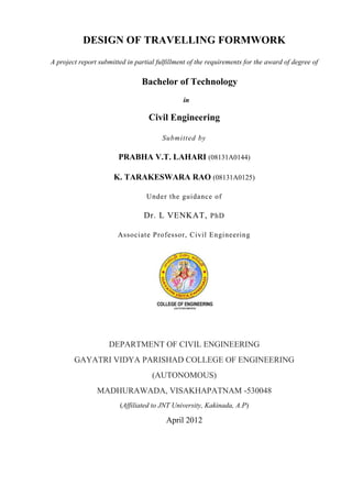 DESIGN OF TRAVELLING FORMWORK
A project report submitted in partial fulfillment of the requirements for the award of degree of
Bachelor of Technology
in
Civil Engineering
Submitted by
PRABHA V.T. LAHARI (08131A0144)
K. TARAKESWARA RAO (08131A0125)
Under the guidance of
Dr. L VENKAT, PhD
Associate Professor, Civil Engineering
DEPARTMENT OF CIVIL ENGINEERING
GAYATRI VIDYA PARISHAD COLLEGE OF ENGINEERING
(AUTONOMOUS)
MADHURAWADA, VISAKHAPATNAM -530048
(Affiliated to JNT University, Kakinada, A.P)
April 2012
 
