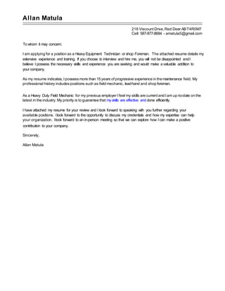 Allan Matula
218 ViscountDrive, Red Deer ABT4R0M7
Cell: 587-877-8684 - amatula5@gmail.com
To whom it may concern;
I am applying for a position as a HeavyEquipment Technician or shop Foreman. The attached resume details my
extensive experience and training. If you choose to interview and hire me, you will not be disappointed andI
believe I possess the necessary skills and experience you are seeking and would make a valuable addition to
your company.
As my resume indicates, I possessmore than 15 years ofprogressive experience in themaintenance field. My
professional history includespositions such as field mechanic, leadhand and shop foreman.
As a Heavy Duty Field Mechanic for my previous employer Ifeel my skills are currentand Iam up-to-date on the
latest in the industry. My priority is to guarantee that myskills are effective and done efficiently.
I have attached my resume for your review and I look forward to speaking with you further regarding your
available positions. Ilook forward to the opportunity to discuss my credentials and how my expertise can help
your organization. Ilook forward to an in-person meeting so that we can explore how Ican make a positive
contribution to your company.
Sincerely,
Allan Matula
 