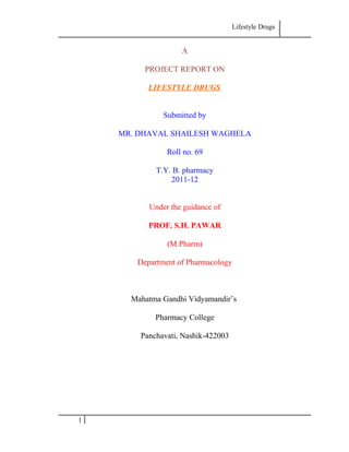 Lifestyle Drugs
A
PROJECT REPORT ON
LIFESTYLE DRUGS
Submitted by
MR. DHAVAL SHAILESH WAGHELA
Roll no. 69
T.Y. B. pharmacy
2011-12
Under the guidance of
PROF. S.H. PAWAR
(M.Pharm)
Department of Pharmacology
Mahatma Gandhi Vidyamandir’s
Pharmacy College
Panchavati, Nashik-422003
1
 