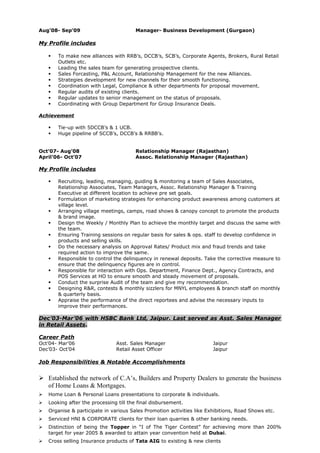 Aug’08- Sep’09 Manager- Business Development (Gurgaon)
My Profile includes
 To make new alliances with RRB’s, DCCB’s, SCB’s, Corporate Agents, Brokers, Rural Retail
Outlets etc.
 Leading the sales team for generating prospective clients.
 Sales Forcasting, P&L Account, Relationship Management for the new Alliances.
 Strategies development for new channels for their smooth functioning.
 Coordination with Legal, Compliance & other departments for proposal movement.
 Regular audits of existing clients.
 Regular updates to senior management on the status of proposals.
 Coordinating with Group Department for Group Insurance Deals.
Achievement
 Tie-up with 5DCCB’s & 1 UCB.
 Huge pipeline of SCCB’s, DCCB’s & RRBB’s.
Oct’07- Aug’08 Relationship Manager (Rajasthan)
April’06- Oct’07 Assoc. Relationship Manager (Rajasthan)
My Profile includes
 Recruiting, leading, managing, guiding & monitoring a team of Sales Associates,
Relationship Associates, Team Managers, Assoc. Relationship Manager & Training
Executive at different location to achieve pre set goals.
 Formulation of marketing strategies for enhancing product awareness among customers at
village level.
 Arranging village meetings, camps, road shows & canopy concept to promote the products
& brand image.
 Design the Weekly / Monthly Plan to achieve the monthly target and discuss the same with
the team.
 Ensuring Training sessions on regular basis for sales & ops. staff to develop confidence in
products and selling skills.
 Do the necessary analysis on Approval Rates/ Product mix and fraud trends and take
required action to improve the same.
 Responsible to control the delinquency in renewal deposits. Take the corrective measure to
ensure that the delinquency figures are in control.
 Responsible for interaction with Ops. Department, Finance Dept., Agency Contracts, and
POS Services at HO to ensure smooth and steady movement of proposals.
 Conduct the surprise Audit of the team and give my recommendation.
 Designing R&R, contests & monthly sizzlers for MNYL employees & branch staff on monthly
& quarterly basis.
 Appraise the performance of the direct reportees and advise the necessary inputs to
improve their performances.
Dec’03-Mar’06 with HSBC Bank Ltd, Jaipur. Last served as Asst. Sales Manager
in Retail Assets.
Career Path
Oct’04- Mar’06 Asst. Sales Manager Jaipur
Dec’03- Oct’04 Retail Asset Officer Jaipur
Job Responsibilities & Notable Accomplishments
 Established the network of C.A’s, Builders and Property Dealers to generate the business
of Home Loans & Mortgages.
 Home Loan & Personal Loans presentations to corporate & individuals.
 Looking after the processing till the final disbursement.
 Organise & participate in various Sales Promotion activities like Exhibitions, Road Shows etc.
 Serviced HNI & CORPORATE clients for their loan quarries & other banking needs.
 Distinction of being the Topper in “I of The Tiger Contest” for achieving more than 200%
target for year 2005 & awarded to attain year convention held at Dubai.
 Cross selling Insurance products of Tata AIG to existing & new clients
 