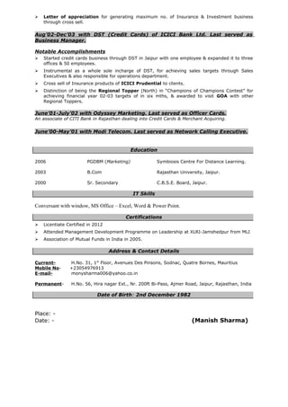  Letter of appreciation for generating maximum no. of Insurance & Investment business
through cross sell.
Aug’02-Dec’03 with DST (Credit Cards) of ICICI Bank Ltd. Last served as
Business Manager.
Notable Accomplishments
 Started credit cards business through DST in Jaipur with one employee & expanded it to three
offices & 50 employees.
 Instrumental as a whole sole incharge of DST, for achieving sales targets through Sales
Executives & also responsible for operations department.
 Cross sell of Insurance products of ICICI Prudential to clients.
 Distinction of being the Regional Topper (North) in “Champions of Champions Contest” for
achieving financial year 02-03 targets of in six mths, & awarded to visit GOA with other
Regional Toppers.
June’01-July’02 with Odyssey Marketing. Last served as Officer Cards.
An associate of CITI Bank in Rajasthan dealing into Credit Cards & Merchant Acquiring.
June’00-May’01 with Modi Telecom. Last served as Network Calling Executive.
Education
2006 PGDBM (Marketing) Symbiosis Centre For Distance Learning.
2003 B.Com Rajasthan University, Jaipur.
2000 Sr. Secondary C.B.S.E. Board, Jaipur.
IT Skills
Conversant with window, MS Office – Excel, Word & Power Point.
Certifications
 Licentiate Certified in 2012
 Attended Management Development Programme on Leadership at XLRI-Jamshedpur from MLI
 Association of Mutual Funds in India in 2005.
Address & Contact Details
Current- H.No. 31, 1st
Floor, Avenues Des Pinsons, Sodnac, Quatre Bornes, Mauritius
Mobile No- +23054976913
E-mail- monysharma006@yahoo.co.in
Permanent- H.No. 56, Hira nagar Ext., Nr. 200ft Bi-Pass, Ajmer Road, Jaipur, Rajasthan, India
Date of Birth: 2nd December 1982
Place: -
Date: - (Manish Sharma)
 