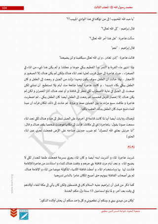 ‫الدین‬‫شمس‬ ‫خواجة‬ ‫البحوث‬ ‫جمعیة‬‫عظيمي‬
104 ‫هللا‬‫ل‬‫سو‬‫ر‬‫محمد‬‫ﷺ‬‫الثالث‬‫املجلد‬
www.ksars.org
"‫املهيب؟؟‬ ‫ادي‬‫و‬‫ال‬‫هذا‬ ‫في‬‫تؤكلنا‬ ‫من‬ ‫إلى‬!‫املحبوب‬ ‫هللا‬‫عبد‬‫"يا‬
"‫تعالى؟‬ ‫هللا‬ ‫"إلى‬ : ‫اهيم‬‫ر‬‫إب‬‫قال‬
"‫تعالى؟‬ ‫هللا‬ ‫أمر‬‫هذا‬ ‫"هل‬ :‫هاجرة‬ ‫سألت‬
‫اه‬‫ر‬‫إب‬‫قال‬"‫"نعم‬ : ‫يم‬
"‫يضيعنا‬ ‫لن‬ ‫و‬ ‫سيكفينا‬‫تعالى‬ ‫هللا‬ ‫إن‬‫و‬ ،‫تغادر‬ ‫"إذن‬ :‫هاجرة‬ ‫قالت‬
‫في‬ ‫املاء‬ ‫من‬ ‫يء‬ ‫ش‬ ‫هنا‬ ‫يكن‬ ‫لم‬ ‫و‬ .‫عطشا‬ ‫و‬ ‫جوعا‬ ‫يبكي‬ ‫الفطيم‬ ‫بدأ‬ ‫التمر‬ ‫و‬ ‫القربة‬ ‫ماء‬ ‫انتهى‬ ‫ملا‬‫و‬
‫و‬ ‫ر‬‫الصخو‬ ‫إال‬ ‫هناك‬ ‫يكن‬ ‫لم‬ ‫ولكن‬ ‫هناك‬ ‫املاء‬ ‫تجد‬ ‫لعلها‬ ‫قريب‬ ‫جبل‬ ‫إلى‬ ‫هاجرة‬ ‫جرت‬ ، ‫اء‬‫ر‬‫الصح‬
‫األحجار‬‫كان‬ ‫و‬ ‫الطفل‬ ‫إلى‬ ‫جعت‬‫ر‬ ‫و‬ ‫الجبل‬ ‫من‬ ‫لت‬‫ز‬‫ن‬ ‫وحيدا‬ ‫ن‬‫يكو‬ ‫سوف‬ ‫الطفل‬ ‫أن‬ ‫خالت‬ ‫ملا‬‫و‬ ،
‫لكن‬ ‫ي‬ ‫تمش‬ ‫أن‬ ‫تستطيع‬ ‫وال‬ ‫أيام‬ ‫منذ‬ ‫جائعة‬ ‫أيضا‬ ‫هاجرة‬ ‫كانت‬ ‫و‬ ، ‫شديدا‬ ‫بكاء‬ ‫يبكي‬ ‫الطفل‬
‫لم‬ ‫لكن‬ ‫و‬ ‫ان‬‫ر‬‫للعم‬ ‫ا‬‫ر‬‫آثا‬ ‫هناك‬ ‫تجد‬ ‫أو‬ ‫و‬ ‫قافلة‬ ‫إلى‬ ‫تنظر‬ ‫لكي‬ ‫اب‬‫ر‬‫االضط‬ ‫غاية‬ ‫في‬ ‫الجبل‬ ‫إلى‬ ‫صعدت‬
‫إال‬ ‫هناك‬ ‫يكن‬‫اضطربت‬ ‫ثم‬ ، ‫يبكي‬ ‫الطفل‬ ‫كان‬ .‫أيضا‬ ‫الطفل‬ ‫إلى‬ ‫جعت‬‫ر‬ ‫ثم‬ .‫فحسب‬ ‫للرمل‬ ‫إعصار‬
‫عينا‬ ‫أن‬ ‫أت‬‫ر‬‫ف‬ ‫املكان‬ ‫ذلك‬ ‫إلى‬ ‫عادت‬ ‫ثم‬ .‫ة‬‫و‬‫مر‬ ‫و‬ ‫صفا‬ ‫الجبلين‬ ‫بين‬ ‫ما‬ ‫ات‬‫ر‬‫م‬ ‫سبع‬ ‫طافت‬ ‫و‬ ‫هاجرة‬
.‫باكيا‬ ‫العقب‬‫يدلك‬ ‫الطفل‬‫كان‬‫حيث‬ ‫تنبغ‬ ‫للماء‬
‫الجب‬‫على‬ ‫أخرمرة‬ ‫في‬ ‫قائمة‬ ‫كانت‬ ‫ملا‬ ‫أنها‬ ‫أيضا‬ ‫ايات‬‫و‬‫ر‬ ‫(وهناك‬‫املاء‬‫تجد‬ ‫لكي‬ ‫هناك‬ ‫و‬ ‫هنا‬ ‫إلى‬‫تنظر‬ ‫ل‬
:‫قال‬‫و‬ ‫هناك‬ ‫يقف‬ ‫شخصا‬‫فوجدت‬‫مكانها‬ ‫إلى‬ ‫فأتت‬ .‫مكانك‬ ‫إلى‬ ‫إئتي‬ ‫ياهاجرة‬ : ‫ل‬‫يقو‬ ‫صوتا‬ ‫سمعت‬
‫املاء‬ ‫عين‬ ‫ي‬‫تجر‬ ‫فجعلت‬ ‫ض‬‫ر‬‫األ‬ ‫على‬ ‫جناحه‬ ‫جبرئيل‬ ‫ضرب‬ ‫ثم‬ "‫لنصرك‬ ‫هللا‬ ‫بعثني‬ ‫جرئيل‬ ‫"أنا‬
).‫الحلو‬
‫م‬‫ز‬‫م‬‫ز‬
‫كا‬ ‫و‬ .‫أيضا‬ ‫ابنه‬ ‫أشربت‬ ‫و‬ ‫املاء‬ ‫هاجرة‬ ‫شربت‬‫ال‬ ‫لكي‬ ‫للجدار‬ ‫طنفا‬ ‫فجعلت‬ ‫بسرعة‬ ‫ي‬‫يجر‬ ‫املاء‬ ‫ن‬
‫لإلقامة‬ ‫هاجرة‬ ‫من‬‫استأذنت‬‫و‬ ‫للماء‬ ‫هناك‬ ‫وقفت‬ ‫و‬ ‫جرهم‬ ‫بني‬ ‫قافلة‬ ‫مرت‬ ‫أيام‬ ‫بعد‬ ‫و‬ . ‫املاء‬ ‫يضيع‬
.‫هناك‬ ‫اإلقامة‬ ‫و‬ ‫املاء‬ ‫من‬ ‫عوضا‬ ‫املأكولة‬ ‫األشياء‬ ‫قافلة‬ ‫أعطت‬ ‫و‬ .‫املاء‬ ‫وباستخدام‬ ‫بها‬ ‫لها‬ ‫فأذنت‬
‫حتى‬ ‫بيوتهم‬ ‫القافلة‬ ‫أصحاب‬ ‫بنى‬ ‫ثم‬.‫يجيا‬‫ر‬‫تد‬ ‫بالناس‬ ‫ا‬‫ر‬‫عام‬ ‫املكان‬ ‫أصبح‬
‫أوالدهم‬ ‫للقاء‬ ‫مكة‬ ‫إلى‬ ‫يأتي‬ ‫كان‬ ‫ولكن‬ ‫فلسطين‬ ‫في‬ ‫كان‬ ‫السالم‬ ‫عليه‬ ‫اهيم‬‫ر‬‫إب‬ ‫أن‬ ‫قبل‬ ‫من‬ ‫ذكر‬ ‫كما‬
‫اسماعيل‬‫بلغ‬ ‫ملا‬ ‫و‬ .‫آخر‬‫بعد‬ ‫وقت‬ ‫في‬56.‫الختنة‬ ‫حكم‬ ‫ل‬‫نز‬ ‫سنة‬
"‫ر‬‫الذكو‬ ‫أوالده‬‫يختن‬ ‫أن‬ ‫منكم‬ ‫احد‬‫و‬ ‫كل‬‫و‬ ‫تطعيوني‬ ‫أن‬‫بينكم‬ ‫و‬ ‫بيني‬ ‫عهدي‬‫من‬ ‫"وكان‬
 