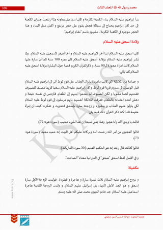 ‫الدین‬‫شمس‬ ‫خواجة‬ ‫البحوث‬ ‫جمعیة‬‫عظيمي‬
106 ‫هللا‬‫ل‬‫سو‬‫ر‬‫محمد‬‫ﷺ‬‫الثالث‬‫املجلد‬
www.ksars.org
‫بدأ‬‫الكعبة‬ ‫ان‬‫ر‬‫جد‬ ‫تفعت‬‫ر‬‫ا‬ ‫ملا‬‫و‬ ‫يعاونه‬ ‫اسماعيل‬ ‫كان‬ ‫و‬ ‫املكرمة‬ ‫الكعبة‬ ‫بناء‬ ‫السالم‬ ‫عليه‬ ‫اهيم‬‫ر‬‫إب‬
‫هذا‬ ‫و‬ ‫البناء‬ ‫عمل‬ ‫أكمل‬ ‫و‬ ‫مرتفع‬ ‫حجر‬ ‫على‬ ‫يقوم‬ ‫فجعل‬ ‫سفالة‬ ‫إلى‬ ‫يحتاج‬ ‫اهيم‬‫ر‬‫إب‬ ‫كان‬ ‫حد‬ ‫إلى‬
."‫اهيم‬‫ر‬‫إب‬ ‫"مقام‬ ‫باسم‬ ‫ر‬‫مشهو‬ ،‫املكرمة‬ ‫الكعبة‬‫في‬ ‫موجود‬ ‫الحجر‬
‫السالم‬‫عليه‬‫اسحق‬‫والدة‬
‫ا‬ ‫كان‬‫ملا‬‫و‬ .‫السالم‬ ‫عليه‬ ‫ألسمعيل‬ ‫أصغر‬ ‫أخا‬ ‫و‬ ‫السالم‬ ‫عليه‬ ‫اهيم‬‫ر‬‫إلب‬ ‫آخر‬ ‫ابنا‬ ‫السالم‬ ‫عليه‬ ‫سحق‬
‫عمره‬ ‫كان‬ ‫السالم‬ ‫عليه‬ ‫أسحق‬ ‫بوالدة‬ ‫السالم‬ ‫عليه‬ ‫اهيم‬‫ر‬‫إب‬ ‫شر‬ُ‫ب‬500‫عليها‬ ‫ة‬‫ر‬‫سا‬ ‫أن‬ ‫كما‬ ‫سنة‬
‫ل‬ ‫ة‬‫ز‬‫عجو‬ ‫أة‬‫ر‬‫ام‬ ‫كانت‬ ‫السالم‬90‫عليه‬‫اسحق‬‫بوالدة‬ ‫ة‬‫ر‬‫البشا‬ ‫ل‬‫حو‬ ‫قصة‬ ‫الكريم‬ ‫آن‬‫ر‬‫الق‬‫ر‬‫ذك‬ ‫و‬ .‫سنة‬
‫الس‬:‫يأتي‬ ‫كما‬‫الم‬
‫السالم‬‫عليه‬‫اهيم‬‫ر‬‫إب‬‫إلى‬ ‫أتى‬ ‫لوط‬ ‫قوم‬ ‫على‬ ‫العذاب‬ ‫ال‬‫ز‬‫بإن‬ ‫ة‬‫ر‬‫مامو‬ ‫كانت‬ ‫التي‬ ‫املالئكة‬ ‫من‬ ‫جماعة‬ ‫و‬
‫للضيوف‬ ‫مضيفا‬‫كريما‬‫سخيا‬‫السالم‬‫عليه‬ ‫اهيم‬‫ر‬‫إب‬‫كان‬‫و‬ .‫لوط‬ ‫قوم‬ ‫قرية‬ ‫سدوم‬ ‫إلى‬ ‫ل‬‫الوصو‬ ‫قبل‬
‫فأوجس‬ .‫الطعام‬ ‫إلى‬ ‫أيديهم‬ ‫ا‬‫و‬‫يقدم‬ ‫لم‬ ‫الضيوف‬ ‫لكن‬ ‫و‬ ‫مشويا‬ ‫لحما‬ ‫فقدمهم‬‫و‬ ‫خيفة‬ ‫نفسه‬ ‫في‬
‫السالم‬ ‫عليه‬ ‫لوط‬ ‫قوم‬ ‫إلى‬ ‫ن‬‫مرسلو‬ ‫بأنهم‬ ‫أنفسهم‬ ‫املالئكة‬ ‫فعرفت‬ .‫بالطعام‬ ‫اعتنائه‬ ‫لعدم‬ ‫دهش‬
‫أة‬‫ر‬‫إم‬ ‫أن‬ ‫كيف‬ ‫تفكرت‬ ‫و‬ ‫فتحيرت‬ ‫بإسحق‬ ‫ة‬‫ر‬‫سا‬ ‫جته‬‫و‬‫ز‬ ‫و‬ ‫ه‬‫و‬‫يبشر‬ ‫و‬ ‫العذاب‬ ‫عليهم‬ ‫ا‬‫و‬‫ل‬‫ز‬‫ين‬ ‫لكي‬
:‫يلى‬ ‫فيما‬‫ذلك‬ ‫آن‬‫ر‬‫الق‬ ‫ذكر‬ ‫كما‬‫تلد؟‬ ‫عقيمة‬
‫بع‬ ‫وهذا‬ ‫ز‬‫عجو‬‫أنا‬‫و‬ ‫أألد‬‫ويلتى‬ ‫يا‬ ‫قالت‬:‫هود‬ ‫ة‬‫ر‬‫﴿سو‬‫عجيب‬ ‫يء‬ ‫لش‬ ‫هذا‬ ‫إن‬‫شيخا‬‫لي‬13﴾
‫أمر‬ ‫من‬ ‫أتعجبين‬ ‫ا‬‫و‬‫قال‬‫ر‬ ‫ـه‬‫ل‬‫ال‬‫وبر‬ ‫ـه‬‫ل‬‫ال‬ ‫حمت‬:‫هود‬ ‫ة‬‫ر‬‫﴿سو‬ ‫مجيد‬ ‫حميد‬ ‫إنه‬ ‫البيت‬ ‫أهل‬ ‫عليكم‬ ‫كاته‬
16﴾
‫ر‬ ‫قال‬‫كذلك‬ ‫ا‬‫و‬‫قال‬﴿‫العليم‬ ‫الحكيم‬‫هو‬ ‫إنه‬ ‫بك‬60﴾‫يات‬‫ر‬‫الذا‬‫ة‬‫ر‬‫سو‬
."‫"الضاحك‬‫معناه‬‫انية‬‫ر‬‫العب‬ ‫في‬ "‫"ضحق‬ ‫اسحق‬‫لفظ‬ ‫األصل‬ ‫في‬‫و‬
‫مكفيلة‬
‫ة‬‫ر‬‫سا‬ ‫لى‬‫و‬‫األ‬ ‫جة‬‫و‬‫الز‬ ‫فولدت‬ .‫ة‬‫ر‬‫قطو‬ ‫و‬ ‫هاجرة‬ ‫و‬ ‫ة‬‫ر‬‫سا‬ ‫نسوة‬ ‫ثالث‬ ‫السالم‬ ‫عليه‬ ‫اهيم‬‫ر‬‫إب‬ ‫ج‬‫و‬‫تز‬ ‫و‬
‫هاجرة‬ ‫الثانية‬ ‫جة‬‫و‬‫الز‬ ‫ولدت‬ ‫و‬ .‫السالم‬ ‫عليهم‬ ‫ائيل‬‫ر‬‫إس‬ ‫بنى‬ ‫ألنبياء‬ ‫األعلى‬ ‫الجد‬ ‫هو‬ ‫و‬ ‫إسحق‬
.‫وسلم‬ ‫عليه‬‫هللا‬ ‫صلى‬ ‫محمد‬‫النبيين‬ ‫خاتم‬ ‫جد‬ ‫السالم‬‫عليه‬ ‫اسماعيل‬
 