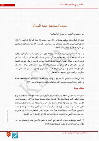 ‫الدین‬‫شمس‬ ‫خواجة‬ ‫البحوث‬ ‫جمعیة‬‫عظيمي‬
114 ‫هللا‬‫ل‬‫سو‬‫ر‬‫محمد‬‫ﷺ‬‫الثالث‬‫املجلد‬
www.ksars.org
‫السالم‬‫عليه‬‫إسماعيل‬‫سيدنا‬
".‫صالحا‬ ‫ولدا‬ ‫لي‬‫هب‬ ‫ب‬‫ر‬" ‫الكريم‬‫يه‬‫ر‬ ‫اهيم‬‫ر‬‫إب‬ ‫دعا‬
‫حينئذ‬ ‫عمره‬ ‫وكان‬ ‫ابن‬ ‫بوالدة‬ ‫وبشره‬ ‫دعائه‬ ‫تعالى‬ ‫هللا‬ ‫فقبل‬64‫كان‬ ‫"و‬ :‫اة‬‫ر‬‫التو‬ ‫في‬ ‫ذكر‬ ‫كما‬ .‫سنة‬
‫هاجرة‬ ‫من‬ ‫ابن‬ ‫اهيم‬‫ر‬‫إلب‬ ‫ولد‬‫عمره‬ ‫وكان‬ .‫إسماعيل‬ ‫اهيم‬‫ر‬‫إب‬ ‫سماه‬ ‫و‬64‫إسماعيل‬ ‫ولد‬ ‫عندما‬ ‫سنة‬
)‫الوالدة‬‫باب‬ :‫اة‬‫ر‬‫_(تو‬ "‫هاجرة‬ ‫بطن‬ ‫من‬
‫اهيم‬‫ر‬‫إب‬ ‫ل‬‫يعز‬ ‫بأن‬ ‫أصرت‬ ‫و‬ ‫ن‬‫تحز‬ ‫ة‬‫ر‬‫سا‬ ‫لى‬‫و‬‫األ‬ ‫جته‬‫و‬‫ز‬ ‫بدأت‬ ‫هاجرة‬ ‫بطن‬ ‫من‬ ‫اسماعيل‬ ‫ولد‬ ‫ملا‬ ‫و‬
‫قدر‬ ‫كان‬ ‫هللا‬ ‫ولكن‬ ‫لها‬ ‫حبه‬ ‫يخلص‬ ‫لكي‬ ‫وحيدة‬ ‫ها‬‫ر‬‫يختا‬ ‫و‬ ‫الولد‬‫و‬ ‫االم‬ ‫السالم‬ ‫عليه‬‫آخر‬ ‫شيأ‬ ‫لهما‬
‫الكعبة‬‫فيه‬‫تقع‬ ‫مكان‬ ‫إلى‬ ‫بهما‬ ‫أتى‬ ‫و‬ ‫بأمره‬ ‫فامتثل‬ ‫القاحلة‬ ‫العرب‬ ‫اء‬‫ر‬‫صح‬ ‫إلى‬ ‫بهما‬ ‫يهاجر‬ ‫بأن‬ ‫فأمره‬
‫ثم‬ ‫التمر‬‫و‬ ‫املاء‬‫من‬‫ا‬‫ر‬‫قد‬‫أعطاهما‬ ‫و‬ ‫الزمان‬ ‫ذلك‬ ‫في‬ ‫ع‬‫ر‬‫ز‬ ‫ذي‬ ‫غير‬ ‫املكان‬ ‫كان‬ ‫و‬ ‫فيه‬ ‫أسكنهما‬ ‫و‬ ‫اليوم‬
‫وما‬ ‫اإللهي‬ ‫األمر‬ ‫حسب‬ ‫طريقه‬ ‫على‬ ‫ى‬ ‫مش‬ ‫و‬ ‫املكان‬ ‫ذلك‬ ‫في‬ ‫تركهما‬‫غاب‬ ‫حتى‬ ‫ذلك‬ ‫على‬ ‫ليث‬ ‫إن‬
:‫تعالى‬ ‫هللا‬ ‫دعا‬‫و‬ ‫أيديه‬ ‫فرفع‬‫أعينه‬ ‫من‬‫منظرهما‬
‫"ر‬‫ذر‬ ‫من‬ ‫أسكنت‬ ‫إني‬ ‫بنا‬‫غير‬ ‫اد‬‫و‬‫ب‬ ‫يتي‬‫ر‬‫ز‬ ‫ذي‬‫املحر‬‫بيتك‬ ‫عند‬ ‫ع‬‫ر‬‫م‬‫أفئدة‬‫فاجعل‬‫الصالة‬‫ا‬‫و‬‫ليقيم‬ ‫بنا‬
‫ار‬‫و‬ ‫إليهم‬ ‫ي‬‫تهو‬‫الناس‬ ‫من‬‫الثمر‬‫من‬ ‫قهم‬‫ز‬‫يشكر‬ ‫لعلهم‬ ‫ات‬: ‫اهيم‬‫ر‬‫إب‬‫ة‬‫ر‬‫(سو‬‫ن‬‫و‬61)
‫ة‬‫و‬‫مر‬ ‫و‬‫صفا‬
‫انته‬‫و‬ ‫جوع‬ ‫ز‬‫تجاو‬ ‫ملا‬‫و‬ ‫تماما‬ ‫انقطع‬ ‫ثم‬ ‫ثدييها‬ ‫في‬ ‫األم‬ ‫لبن‬ ‫قل‬ ‫فأوال‬ .‫أيام‬ ‫بضعة‬ ‫في‬ ‫ر‬‫التمو‬ ‫و‬ ‫املاء‬ ‫ى‬
‫الجبل‬ ‫صعدت‬ ‫و‬ ‫املاء‬ ‫عن‬ ‫يبحث‬ ‫هاجرة‬ ‫فبدأت‬ ‫شديدا‬ ‫بكاء‬ ‫يبكي‬ ‫فجعل‬ ‫الحد‬ ‫الطفل‬ ‫عطش‬
‫فصعدت‬ ‫الباكي‬ ‫ولدها‬ ‫على‬ ‫الشفقة‬ ‫و‬ ‫الرحم‬ ‫نظرة‬ ‫ألقت‬ ‫و‬ ‫هناك‬ ‫املاء‬ ‫تجد‬ ‫فلم‬ "‫"صفا‬ ‫القريب‬
‫ا‬ ‫الجبل‬‫قامت‬ ‫و‬ ‫املاء‬ ‫عن‬ ‫بحثت‬ ‫و‬ ‫ى‬‫أخر‬ ‫مرة‬ ‫صعدت‬ ‫أيضا‬ ‫ثم‬ ‫الولد‬ ‫إلى‬ ‫جعت‬‫ر‬ ‫و‬ "‫ة‬‫و‬‫"مر‬ ‫آلخر‬
‫و‬ ‫هاجرة‬ ‫من‬‫العمل‬‫هذا‬ ‫تعالى‬ ‫هللا‬ ‫قبل‬ ‫و‬ ‫ة‬‫و‬‫مر‬ ‫و‬ ‫صفا‬ ‫ل‬‫حو‬ ‫اط‬‫و‬‫أش‬ ‫سبعة‬ ‫أكملت‬ ‫حتى‬ ‫ا‬‫ر‬‫ا‬‫ر‬‫م‬ ‫بذلك‬
.‫القيامة‬‫يوم‬ ‫إلى‬‫الكعبة‬ ‫ائر‬‫ز‬‫لكل‬ ‫اجبا‬‫و‬ ‫ركنا‬‫ة‬‫و‬‫املر‬‫و‬ ‫الصفا‬ ‫بين‬ ‫السعي‬ ‫جعل‬ ‫حتى‬ ‫أحبه‬
‫امل‬‫و‬ ‫الصفا‬ ‫"إن‬‫ر‬‫شعائر‬ ‫من‬ ‫وة‬‫اعتمر‬ ‫أو‬ ‫البيت‬ ‫حج‬ ‫فمن‬ ‫ـه‬‫ل‬‫ال‬‫ومن‬ ‫بهما‬ ‫يطوف‬ ‫أن‬ ‫عليه‬ ‫جناح‬ ‫فال‬
‫خير‬ ‫تطوع‬‫شاكر‬‫ـه‬‫ل‬‫ال‬ ‫فإن‬‫ا‬:‫البقرة‬‫ة‬‫ر‬‫(سو‬ "‫عليم‬516)
 