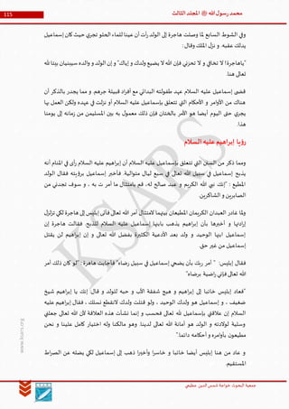 ‫الدین‬‫شمس‬ ‫خواجة‬ ‫البحوث‬ ‫جمعیة‬‫عظيمي‬
115 ‫هللا‬‫ل‬‫سو‬‫ر‬‫محمد‬‫ﷺ‬‫الثالث‬‫املجلد‬
www.ksars.org
‫إسماعيل‬‫كان‬‫حيث‬ ‫ي‬‫تجر‬ ‫الحلو‬‫للماء‬ ‫عينا‬‫أن‬‫أت‬‫ر‬‫الولد‬ ‫إلى‬ ‫هاجرة‬ ‫وصلت‬ ‫ملا‬ ‫السابع‬ ‫الشوط‬ ‫وفي‬
:‫وقال‬ ‫امللك‬ ‫ل‬‫نز‬ ‫و‬ .‫عقبه‬‫يدلك‬
‫"ياهاجرة‬‫هلل‬‫بيتا‬ ‫سيبنيان‬‫الده‬‫و‬ ‫و‬ ‫الولد‬‫إن‬‫و‬ "‫إياك‬‫و‬ ‫ولدك‬ ‫يضيع‬ ‫ال‬‫هللا‬ ‫فإن‬ ‫تحزني‬ ‫ال‬ ‫و‬ ‫تخافي‬ ‫ال‬ !
.‫هنا‬ ‫تعالى‬
‫أن‬ ‫بالذكر‬ ‫يجدر‬ ‫مما‬ ‫و‬ .‫جرهم‬ ‫قبيلة‬ ‫اد‬‫ر‬‫أف‬ ‫مع‬ ‫البدائي‬ ‫طفولته‬ ‫عهد‬ ‫السالم‬ ‫عليه‬ ‫إسماعيل‬ ‫ى‬ ‫قض‬
‫عهد‬ ‫في‬ ‫لت‬‫ز‬‫ن‬ ‫أو‬ ‫السالم‬ ‫عليه‬ ‫بإسماعيل‬ ‫تتعلق‬ ‫التي‬ ‫األحكام‬ ‫و‬ ‫امر‬‫و‬‫األ‬ ‫من‬ ‫هناك‬‫بها‬ ‫العمل‬ ‫ولكن‬ ‫ه‬
‫يومنا‬ ‫إلى‬ ‫مانه‬‫ز‬ ‫من‬ ‫املسليمن‬ ‫بين‬ ‫به‬ ‫ل‬‫معمو‬ ‫ذلك‬ ‫فإن‬ ‫بالختان‬ ‫األمر‬ ‫هو‬ ‫أيضا‬ ‫اليوم‬ ‫حتى‬ ‫ي‬‫يجر‬
.‫هذا‬
‫السالم‬‫عليه‬‫إبراهيم‬ ‫يا‬‫ؤ‬‫ر‬
‫أنه‬ ‫املنام‬ ‫في‬ ‫أى‬‫ر‬ ‫السالم‬ ‫عليه‬ ‫اهيم‬‫ر‬‫إب‬ ‫أن‬ ‫السالم‬ ‫عليه‬ ‫بإسماعيل‬ ‫تتعلق‬ ‫التي‬ ‫السنن‬ ‫من‬ ‫ذكر‬ ‫ومما‬
‫تعالى‬ ‫هللا‬ ‫سبيل‬ ‫في‬ ‫إسماعيل‬ ‫يذبح‬‫الولد‬ ‫فقال‬ ‫يته‬‫ؤ‬‫بر‬ ‫إسماعيل‬ ‫فأخبر‬ .‫الية‬‫و‬‫مت‬ ‫ليال‬ ‫سبع‬ ‫في‬
‫من‬ ‫تجدني‬ ‫سوف‬ ‫و‬ ، ‫به‬ ‫ت‬ ‫أمر‬ ‫ما‬ ‫بامتثال‬ ‫قم‬ ،‫له‬ ‫صالح‬ ‫عبد‬ ‫و‬ ‫الكريم‬ ‫هللا‬ ‫نبي‬ ‫"إنك‬ : ‫املطيع‬
.‫الشاكرين‬‫و‬ ‫الصابرين‬
‫ل‬‫لز‬‫ز‬‫ت‬ ‫لكي‬ ‫هاجرة‬ ‫إلى‬‫إبليس‬‫فأتى‬‫تعالى‬ ‫هللا‬ ‫أمر‬ ‫المتثال‬ ‫بيتهما‬ ‫املطيعان‬ ‫الكريمان‬ ‫العبدان‬ ‫غادر‬ ‫ملا‬‫و‬
‫إن‬ ‫هاجرة‬ ‫فقالت‬ .‫للذبح‬ ‫السالم‬ ‫عليه‬ ‫إسماعيل‬ ‫بابنها‬ ‫يذهب‬ ‫اهيم‬‫ر‬‫إب‬ ‫بأن‬ ‫أخبرها‬ ‫و‬ ‫ادتها‬‫ر‬‫إ‬
‫يقتل‬ ‫لن‬ ‫اهيم‬‫ر‬‫إب‬ ‫إن‬ ‫و‬ ‫تعالى‬ ‫هللا‬ ‫بفضل‬ ‫الكثيرة‬ ‫األدعية‬ ‫بعد‬ ‫ولد‬ ‫و‬ ‫الوحيد‬ ‫ابنها‬ ‫إسماعيل‬
.‫حق‬ ‫غير‬ ‫من‬ ‫إسماعيل‬
: ‫هاهرة‬ ‫فأجابت‬ "‫ضاه‬‫ر‬ ‫سبيل‬ ‫في‬ ‫إسماعيل‬ ‫يضحي‬ ‫بأن‬ ‫بك‬‫ر‬ ‫أمر‬ " :‫إبليس‬ ‫فقال‬‫أمر‬ ‫ذلك‬ ‫كان‬ ‫"لو‬
"‫برضاه‬ ‫اضية‬‫ر‬‫فإني‬‫تعالى‬ ‫هللا‬
‫شيخ‬ ‫اهيم‬‫ر‬‫إب‬ ‫يا‬ ‫إنك‬ :‫قال‬ ‫و‬ ‫للولد‬ ‫حبه‬ ‫و‬ ‫األب‬ ‫شفقة‬ ‫هيج‬ ‫و‬ ‫اهيم‬‫ر‬‫إب‬ ‫إلى‬ ‫خائبا‬ ‫إبليس‬ ‫"فعاد‬
‫عليه‬ ‫اهيم‬‫ر‬‫إب‬ ‫فقال‬ ، ‫نسلك‬ ‫النقطع‬ ‫ولدك‬ ‫قتلت‬ ‫ولو‬ ، ‫الوحيد‬ ‫ولدك‬ ‫هو‬ ‫إسماعيل‬ ‫و‬ ، ‫ضغيف‬
‫إنم‬ ‫و‬ ‫فحسب‬ ‫تعالى‬ ‫هلل‬ ‫بإسماعيل‬ ‫عالقتي‬ ‫إن‬ ‫السالم‬‫جعلني‬ ‫تعالى‬ ‫هللا‬ ‫ألن‬ ‫العالقة‬ ‫هذه‬ ‫نشأت‬ ‫ا‬
‫نحن‬ ‫و‬ ‫علينا‬ ‫كامل‬ ‫اختيار‬ ‫وله‬ ‫مالكنا‬ ‫وهو‬ .‫لدينا‬ ‫تعالى‬ ‫هللا‬ ‫أمانة‬ ‫هو‬ ‫الولد‬ ‫و‬ ‫لوالدته‬ ‫وسلية‬
".‫دائما‬ ‫أحكامه‬‫و‬ ‫امره‬‫و‬‫بأ‬ ‫ن‬‫مطيعو‬
‫اط‬‫ر‬‫الص‬ ‫عن‬ ‫يضله‬ ‫لكي‬ ‫إسماعيل‬ ‫إلى‬ ‫ذهب‬ ‫ا‬‫ر‬‫أخي‬‫و‬ ‫ا‬‫ر‬‫خاس‬ ‫و‬ ‫خائبا‬ ‫أيضا‬ ‫إبليس‬ ‫هنا‬ ‫من‬ ‫عاد‬ ‫و‬
.‫املستقيم‬
 