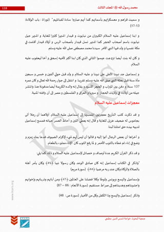 ‫الدین‬‫شمس‬ ‫خواجة‬ ‫البحوث‬ ‫جمعیة‬‫عظيمي‬
118 ‫هللا‬‫ل‬‫سو‬‫ر‬‫محمد‬‫ﷺ‬‫الثالث‬‫املجلد‬
www.ksars.org
‫بأسمائهم‬ ‫اتهم‬‫ر‬‫معسك‬ ‫و‬ ‫اهم‬‫ر‬‫ق‬ ‫سميت‬ ‫و‬:‫الوالدة‬ ‫باب‬ : ‫اة‬‫ر‬‫(تو‬ ".‫لقبائلهم‬ ‫سادة‬ ‫ا‬‫و‬‫صار‬ ‫أنهم‬ ‫كما‬
56-51)
‫جيل‬ ‫اشتهر‬ ‫و‬ .‫للغاية‬ ‫ا‬‫ر‬‫كثي‬ ‫ا‬‫ر‬‫اشته‬ ‫قيدار‬ ‫و‬ ‫نبايوت‬ ‫من‬ ‫ان‬‫ر‬‫الكبي‬ ‫السالم‬ ‫عليه‬ ‫إسماعيل‬ ‫ابنا‬ ‫و‬
‫في‬ ‫أقامت‬ ‫قيدار‬ ‫أوالد‬ ‫و‬ .‫الرس‬ ‫بأصحاب‬ ‫قيدار‬ ‫نسل‬ ‫اشتهر‬ ‫كما‬ ‫الحجر‬ ‫أصحاب‬ ‫باسم‬ ‫نيابوت‬
‫ا‬ ‫النبي‬‫فيها‬‫ولد‬ ‫و‬ ‫نفسها‬ ‫مكة‬.‫وسلم‬ ‫عليه‬ ‫هللا‬ ‫صلى‬ ‫مصطفى‬‫محمد‬‫سيدنا‬ ‫آلخر‬
‫عليه‬ ‫ليعقوب‬ ‫أخا‬ ‫و‬ ‫إسحق‬ ‫ألخيه‬ ‫أكبر‬ ‫ابنا‬ ‫كان‬ ‫الذي‬ ‫الثاني‬ ‫ا‬‫و‬‫عيس‬ ‫جت‬‫و‬‫تز‬ ‫أيضا‬ ‫بنت‬ ‫له‬ ‫كان‬ ‫و‬
.‫السالم‬
‫سبعين‬ ‫و‬ ‫خمس‬ ‫و‬ ‫ألفين‬ ‫لي‬‫و‬‫ح‬ ‫قبل‬ ‫ولد‬ ‫و‬ .‫السالم‬ ‫عليه‬ ‫و‬ ‫نبينا‬ ‫على‬ ‫األعلى‬ ‫نبينا‬ ‫جد‬ ‫إسماعيل‬ ‫و‬
‫علي‬ ‫هللا‬ ‫صلى‬ ‫النبي‬ ‫بعثة‬ ‫قبل‬ ‫سنة‬ ‫مأة‬‫عمره‬‫كان‬‫و‬ ‫تعالى‬ ‫هللا‬‫حمة‬‫ر‬‫ار‬‫و‬‫ج‬ ‫إلى‬‫انتقل‬ ‫و‬ .‫تقريبا‬ ‫وسلم‬ ‫ه‬
561‫انتشر‬‫و‬ .‫هنا‬ ‫مدفونة‬‫أيضا‬‫الكريمة‬‫الده‬‫و‬ ‫إنه‬‫يقال‬ ‫و‬ ‫األسود‬‫الحجر‬ ‫و‬ ‫اب‬‫ز‬‫املي‬ ‫بين‬ ‫دفن‬ ‫و‬ .‫سنة‬
.‫املنية‬ ‫افته‬‫و‬ ‫أن‬ ‫إلى‬ ‫مصر‬‫و‬ ‫الفلسطين‬‫و‬ ‫اق‬‫ر‬‫الع‬‫و‬ ‫سيريا‬‫و‬ ‫الحجاز‬‫واليات‬ ‫في‬ ‫أوالده‬‫من‬‫جيله‬
‫عل‬‫إسماعيل‬‫معجزات‬‫السالم‬‫يه‬
‫أتى‬ ‫جال‬‫ر‬ ‫أن‬ ‫أوالهما‬ .‫السالم‬ ‫عليه‬ ‫إسماعيل‬ ‫إلى‬ ‫انتسبتها‬ ‫معجزتين‬ ‫يخ‬‫ر‬‫التأ‬ ‫كتب‬ ‫ذكرت‬ ‫قد‬ ‫و‬
‫إسماعيل‬ ‫فمسح‬ ‫حياته‬ ‫العسر‬ ‫أحاط‬ ‫و‬ ‫اللبن‬ ‫يعطي‬ ‫إنه‬ ‫قال‬ ‫و‬ ‫للغاية‬ ‫هزيل‬ ‫ضعيف‬ ‫له‬ ‫بجاموس‬
.‫لبنا‬ ‫امتلئا‬‫حتى‬ ‫بيده‬ ‫ثدييه‬
‫ي‬ ‫ش‬ ‫لهم‬ ‫ليس‬ ‫أن‬ ‫ا‬‫و‬‫قال‬ ‫و‬ ‫إليه‬ ‫ا‬‫و‬‫أت‬ ‫الرجال‬ ‫بعض‬ ‫أن‬ ‫اها‬‫ر‬‫أخ‬ ‫و‬‫و‬ ‫مزم‬‫ز‬ ‫بماء‬ ‫فدعا‬ ‫الضيوف‬ ‫ام‬‫ر‬‫إلك‬ ‫ء‬
.‫بالطعام‬ ‫مملوء‬‫اإلناء‬ ‫كان‬‫الثوب‬‫فع‬‫ر‬‫ملا‬ ‫و‬ ‫األحمر‬‫بالثوب‬ ‫غطاه‬‫ثم‬ ‫إناء‬ ‫في‬‫وضع‬
:‫يلي‬ ‫كما‬ ‫ذلك‬‫و‬ ‫السالم‬‫عليه‬ ‫إلسماعيل‬‫خصائل‬ ‫و‬ ‫أوصاف‬‫عدة‬ ‫الكريم‬ ‫آن‬‫ر‬‫الق‬ ‫ذكر‬ ‫قد‬‫و‬
‫اذكر‬‫و‬"‫ر‬ ‫وكان‬ ‫الوعد‬ ‫صادق‬ ‫كان‬ ‫إنه‬ ‫إسماعيل‬ ‫الكتاب‬ ‫في‬﴿ ‫نبيا‬ ‫سوال‬٠٤‫يأمر‬ ‫وكان‬ ﴾‫أهله‬
‫ر‬‫عند‬‫وكان‬ ‫الزكاة‬‫و‬ ‫بالصالة‬‫مر‬‫به‬﴿ ‫ضيا‬٠٠)‫مريم‬‫ة‬‫ر‬‫(سو‬ ﴾
﴿ ‫العاملين‬ ‫على‬ ‫فضلنا‬ ‫وكال‬ ‫ولوطا‬ ‫ويونس‬ ‫اليسع‬‫و‬ ‫إسماعيل‬‫و‬٢١‫وذر‬ ‫آبائهم‬ ‫ومن‬ ﴾‫انهم‬‫و‬‫إخ‬‫و‬ ‫ياتهم‬
‫صر‬‫إلى‬‫وهديناهم‬ ‫اجتبيناهم‬‫و‬: ‫األنعام‬‫ة‬‫ر‬‫(سو‬ .‫مستقيم‬ ‫اط‬64–61)
‫اذكر‬‫و‬‫األخيار‬ ‫من‬‫وكل‬ ‫الكفل‬‫وذا‬ ‫اليسع‬‫و‬ ‫إسماعيل‬:‫ص‬‫ة‬‫ر‬‫(سو‬66)
 