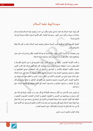 ‫الدین‬‫شمس‬ ‫خواجة‬ ‫البحوث‬ ‫جمعیة‬‫عظيمي‬
122 ‫هللا‬‫ل‬‫سو‬‫ر‬‫محمد‬‫ﷺ‬‫الثالث‬‫املجلد‬
www.ksars.org
‫السالم‬‫عليه‬‫لوط‬ ‫سيدنا‬
‫قام‬ ‫و‬ ‫فتبناه‬ ‫السالم‬ ‫عليه‬ ‫اهيم‬‫ر‬‫إب‬ ‫اخت‬ ‫ابن‬ ‫وكان‬ ‫صغره‬ ‫في‬ ‫أباه‬ ‫فقد‬ ‫قد‬ ‫السالم‬ ‫عليه‬ ‫لوط‬ ‫كان‬
.‫اعة‬‫ر‬‫الز‬‫مهنته‬‫وكانت‬ ‫السوداء‬‫األعين‬‫أكبر‬،‫القامة‬ ‫متوسط‬ ، ‫ن‬‫اللو‬ ‫أسمر‬ ‫كان‬ ‫و‬ .‫تربيته‬ ‫و‬ ‫بنشأته‬
‫مدينة‬ ‫في‬‫ولد‬
‫السال‬ ‫عليه‬ ‫اهيم‬‫ر‬‫إب‬ ‫مسكن‬ ‫املدينة‬ ‫نفس‬ ‫كانت‬ ‫و‬ ."‫ر‬‫"أو‬ ‫القديمة‬ ‫اق‬‫ر‬‫الع‬‫لوطا‬ ‫هللا‬ ‫كرم‬ ‫و‬ .‫أيضا‬ ‫م‬
.‫مصر‬‫في‬‫بالنبوة‬
‫حجر‬ ‫على‬ ‫أسه‬‫ر‬ ‫يرتسم‬ ‫وكان‬ .‫للغيث‬ ‫هللا‬ ‫يدعو‬ ‫عندما‬ ‫حاال‬ ‫تمطر‬ ‫كانت‬ ‫السماء‬ ‫أن‬ ‫اته‬‫ز‬‫معج‬ ‫ومن‬
.‫السالم‬‫عليه‬‫اهيم‬‫ر‬‫بإب‬ ‫ا‬‫و‬‫آمن‬‫من‬‫ل‬‫أو‬‫ة‬‫ر‬‫سا‬‫و‬ ‫هو‬ ‫وكان‬ ،‫عليه‬ ‫يضطجع‬
‫بي‬ ‫ما‬ ‫في‬ ‫الجنوبية‬ ‫امليت‬ ‫البحر‬ ‫احل‬‫و‬‫س‬ ‫في‬ ‫اقعة‬‫و‬ ‫اء‬‫ر‬‫الخض‬ ‫األودية‬ ‫كانت‬ ‫و‬‫و‬ ‫األوسط‬ ‫ق‬‫الشر‬ ‫ن‬
‫ض‬‫ر‬‫األ‬ ‫كانت‬ ‫كما‬ ‫هناك‬ ‫ا‬‫ر‬‫كثي‬ ‫املاء‬ ‫كان‬ .‫ة‬‫ر‬‫العما‬ ‫و‬ ‫بالسدوم‬ ‫ة‬‫ر‬‫مشهو‬ ‫املنطقة‬ ‫هذه‬ ‫و‬ ‫الفلسطين‬
‫بها‬ ‫ن‬‫القاطنو‬ ‫أصبح‬ ‫و‬ ‫املنطقة‬ ‫تلك‬ ‫في‬ ‫ل‬‫البقو‬ ‫و‬ ‫الحدائق‬ ‫و‬ ‫األثمار‬‫و‬ ‫اكه‬‫و‬‫الف‬ ‫فكثرت‬ ‫خصباء‬
‫ع‬ ‫ا‬‫و‬‫لبث‬ ‫ما‬ ‫سرعان‬ ‫ولكن‬ .‫مطئنين‬ ‫و‬ ‫آمنين‬ ‫غدا‬‫ر‬ ‫الحياة‬ ‫ن‬‫يعيشو‬ ‫فرحين‬ ‫و‬ ‫مترفين‬‫الحالة‬ ‫هذه‬ ‫لى‬
‫عن‬ ‫ا‬‫و‬‫غفل‬ ‫أنهم‬ ‫حتى‬ ‫الظلم‬ ‫و‬ ‫الناس‬ ‫إيذاء‬ ‫و‬ ‫الكبر‬ ‫من‬ ‫اآلثام‬ ‫و‬ ‫ائم‬‫ر‬‫الج‬ ‫من‬ ‫اع‬‫و‬‫أن‬ ‫فيهم‬ ‫نشأت‬ ‫حتى‬
‫كان‬ ‫من‬ ‫ن‬‫يؤذو‬ ‫ا‬‫و‬‫جعل‬ ‫و‬ .‫العاملين‬ ‫من‬ ‫كثير‬ ‫على‬ ‫فضلهم‬ ‫و‬ ‫نعمهم‬ ‫و‬ ‫أكرمهم‬ ‫الذي‬ ‫الوحيد‬ ‫خالقهم‬
‫ق‬ ‫في‬ ‫متوفرة‬ ‫كانت‬ ‫التي‬ ‫النعم‬ ‫ن‬‫يحسبو‬ ‫و‬ ‫الهم‬‫و‬‫أم‬ ‫ن‬‫يسلبو‬ ‫و‬ ‫اهم‬‫ر‬‫ق‬ ‫إلى‬ ‫يأتي‬‫سعي‬ ‫نتيجة‬ ‫اهم‬‫ر‬
.‫ساعدهم‬
‫على‬ ‫ذلك‬ ‫في‬ ‫طريقا‬ ‫فوجد‬ .‫آن‬ ‫و‬ ‫حين‬ ‫كل‬ ‫في‬ ‫إلضالله‬ ‫يستعد‬ ‫و‬ ‫ل‬‫األز‬ ‫من‬ ‫اإلنسان‬ ‫عدو‬ ‫إبليس‬ ‫إن‬
‫و‬ ‫ر‬‫الفجو‬ ‫و‬ ‫الفسق‬ ‫و‬ ‫الحقد‬ ‫و‬ ‫العناد‬ ‫و‬ ‫البغض‬ ‫و‬ ‫الطمع‬ ‫و‬ ‫الحرص‬ ‫من‬ ‫فيهم‬ ‫سخ‬‫ر‬ ‫و‬ ‫سدوم‬ ‫أهل‬
‫د‬ ‫في‬ ‫الرجال‬ ‫إلى‬ ‫اإلتيان‬ ‫من‬ ‫للغاية‬ ‫خبيثة‬ ‫عادة‬ ‫ا‬‫و‬‫اخترع‬ ‫ا‬‫و‬‫كان‬ ‫كما‬ ‫الظلم‬‫تعالى‬ ‫هللا‬ ‫سل‬‫ر‬‫أ‬ ‫حتى‬ ‫برهم‬
‫عليه‬ ‫ا‬‫و‬‫كان‬ ‫عما‬ ‫ا‬‫و‬‫يبرح‬ ‫لم‬ ‫لكنهم‬ ‫و‬ ‫اآلثام‬ ‫هذه‬ ‫مثل‬ ‫من‬ ‫وا‬‫ز‬‫يحترر‬ ‫لكي‬ ‫إليهم‬ ‫السالم‬ ‫عليه‬ ‫لوطا‬ ‫نبيه‬
.‫العذاب‬ ‫أخذهم‬ ‫حتى‬ ‫أقالء‬‫ا‬‫و‬‫كان‬‫و‬ ‫الهداية‬‫له‬ ‫تعالى‬ ‫هللا‬‫شاء‬ ‫من‬ ‫إال‬
:‫يلي‬ ‫ما‬‫حسب‬ ‫مآثمهم‬ ‫آن‬‫ر‬‫الق‬ ‫وذكر‬
 