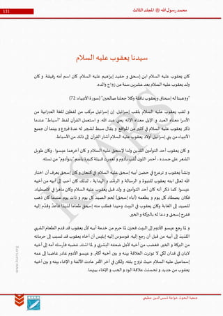 ‫الدین‬‫شمس‬ ‫خواجة‬ ‫البحوث‬ ‫جمعیة‬‫عظيمي‬
131 ‫هللا‬‫ل‬‫سو‬‫ر‬‫محمد‬‫ﷺ‬‫الثالث‬‫املجلد‬
www.ksars.org
‫السالم‬‫عليه‬‫يعقوب‬ ‫سيدنا‬
‫إس‬ ‫ابن‬ ‫السالم‬ ‫عليه‬ ‫يعقوب‬ ‫كان‬‫كان‬ ‫و‬ .‫فيقة‬‫ر‬ ‫أمه‬ ‫اسم‬ ‫كان‬ .‫السالم‬ ‫عليه‬ ‫اهيم‬‫ر‬‫إب‬ ‫حفيد‬ ‫و‬ ‫حق‬
.‫الده‬‫و‬ ‫اج‬‫و‬‫ز‬ ‫من‬‫سنة‬‫عشرين‬‫بعد‬ ‫السالم‬‫عليه‬‫يعقوب‬ ‫ولد‬
:‫األنبياء‬‫ة‬‫ر‬‫(سو‬"‫صالحين‬‫جعلنا‬ ‫وكال‬ ‫نافلة‬ ‫ويعقوب‬ ‫إسحاق‬‫له‬ ‫هبنا‬‫و‬‫"و‬13)
‫من‬ ‫انية‬‫ر‬‫العب‬ ‫للغة‬ ‫لفظين‬ ‫من‬ ‫مركب‬ ‫ائيل‬‫ر‬‫إس‬ ‫إن‬ .‫ائيل‬‫ر‬‫إس‬ ‫بلقب‬ ‫السالم‬ ‫عليه‬ ‫يعقوب‬ ‫لقب‬ ‫و‬
‫عندما‬ "‫"أسباط‬ ‫لفظ‬ ‫آن‬‫ر‬‫الق‬ ‫استعمل‬ ‫و‬ .‫هللا‬ ‫عبد‬ ‫يعني‬ ‫اإلله‬ ‫معناه‬ ‫اإليل‬ ‫و‬ ‫العبد‬ ‫معناه‬ ‫ا‬‫ر‬‫األس‬
‫جميع‬ ‫أن‬‫بينما‬ ‫و‬ ‫ع‬‫و‬‫فر‬ ‫عدة‬ ‫له‬ ‫لشجر‬ ‫سبط‬ ‫يقال‬ ‫و‬ .‫اقع‬‫و‬‫امل‬ ‫من‬ ‫كثير‬ ‫في‬ ‫السالم‬ ‫عليه‬ ‫يعقوب‬ ‫ذكر‬
‫ا‬.‫األسباط‬‫من‬ ‫ذلك‬ ‫إلى‬ ‫آن‬‫ر‬‫الق‬‫أشار‬‫السالم‬‫عليه‬‫يعقوب‬ ‫أوالد‬ ‫ائيل‬‫ر‬‫إس‬ ‫بني‬ ‫من‬‫ألنبياء‬
‫طويل‬ ‫وكان‬ . ‫ا‬‫و‬‫عيس‬ ‫آخرهما‬ ‫كان‬ ‫و‬ ‫السالم‬ ‫عليه‬ ‫إلسحق‬ ‫ولدا‬ ‫اللذين‬ ‫أمين‬‫و‬‫الت‬ ‫أحد‬ ‫يعقوب‬ ‫كان‬ ‫و‬
.‫نسله‬ ‫من‬ "‫أدوم‬‫و‬‫"بن‬‫باسم‬ ‫كبيرة‬‫قبيلة‬‫تعمرت‬ ‫و‬ ‫بأدوم‬ ‫قب‬
ُ
‫ل‬ ‫ن‬‫اللو‬ ‫أحمر‬،‫جسده‬ ‫على‬ ‫الشعر‬
‫يع‬ ‫ونشأ‬‫اختار‬ ‫أن‬‫يعرف‬ ‫إسحق‬‫كان‬‫و‬ ‫كنعان‬‫في‬ ‫السالم‬ ‫عليه‬ ‫إسحق‬ ‫أبيه‬ ‫حضن‬ ‫في‬ ‫ترعرع‬ ‫و‬ ‫قوب‬
‫أخيه‬ ‫من‬ ‫أبيه‬ ‫إلى‬ ‫أحب‬ ‫كان‬ ‫لذلك‬ ، ‫الهداية‬ ‫و‬ ‫الرشد‬ ‫و‬ ‫الرسالة‬ ‫و‬ ‫للنبوة‬ ‫يعقوب‬ ‫ابنه‬ ‫تعالى‬ ‫هللا‬
.‫االصطياد‬ ‫في‬ ‫ا‬‫ر‬‫ماه‬ ‫وكان‬ ‫السالم‬ ‫عليه‬ ‫يعقوب‬ ‫قبل‬ ‫ولد‬ ‫و‬ ‫أمين‬‫و‬‫الت‬ ‫أحد‬ ‫كان‬ ‫أنه‬ ‫ذكر‬ ‫كما‬ .‫ا‬‫و‬‫عيس‬
‫فك‬‫ذهب‬ ‫كان‬ ‫عندما‬ ‫يوم‬ ‫ذات‬ ‫و‬ ‫يوم‬ ‫كل‬ ‫الصيد‬ ‫لحم‬ )‫إسحق‬ ‫(أباه‬ ‫يطعمه‬ ‫و‬ ‫يوم‬ ‫كل‬ ‫يصطاد‬ ‫ان‬
‫إليه‬ ‫م‬ َّ‫وقد‬ َّ‫فأعد‬ ‫لذيذا‬ ‫طعاما‬ ‫إسحق‬ ‫منه‬ ‫فطلب‬ ‫وحيدا‬ ‫البيت‬ ‫في‬ ‫يعقوب‬ ‫وكان‬ ‫الغابة‬ ‫إلى‬ ‫للصيد‬
.‫الخير‬‫و‬ ‫بالبركة‬ ‫له‬ ‫دعا‬‫و‬ ‫إسحق‬‫ففرح‬
‫أ‬ ‫خدمة‬ ‫من‬ ‫حرم‬ ‫ملا‬ ‫ن‬‫فحز‬ ‫البيت‬ ‫إلى‬ ‫األدوم‬ ‫عيسو‬ ‫جع‬‫ر‬ ‫ملا‬ ‫و‬‫الشهي‬‫الطعام‬‫قدم‬ ‫قد‬ ‫يعقوب‬ ‫ألن‬ ‫بيه‬
‫حرمانه‬ ‫إلى‬ ‫تسبب‬ ‫قد‬ ‫يعقوب‬ ‫أخاه‬ ‫أن‬ ‫إبليس‬ ‫إليه‬ ‫فوسوس‬ .‫إليه‬ ‫جع‬‫ر‬ ‫أن‬ ‫قبل‬ ‫من‬ ‫أبيه‬ ‫إلى‬ ‫اللذيذ‬
‫أخيه‬ ‫إلى‬ ‫أمه‬ ‫سله‬‫ر‬‫فأ‬ ‫غضبه‬ ‫اشتد‬ ‫ملا‬ ‫و‬ ‫ي‬‫البشر‬ ‫ضعفه‬ ‫ألجل‬ ‫أخيه‬ ‫من‬ ‫فغضب‬ .‫الخير‬ ‫و‬ ‫البركة‬ ‫من‬
‫أخيه‬ ‫بين‬ ‫و‬ ‫بينه‬ ‫العالقة‬ ‫توترت‬ ‫ال‬ ‫لكي‬ ‫فدان‬ ‫في‬ ‫البان‬‫عمه‬ ‫إلى‬ ‫غاضبا‬ ‫غادر‬ ‫األدوم‬ ‫عيسو‬ ‫و‬ .‫أكثر‬
‫أخيه‬‫بين‬ ‫و‬ ‫بينه‬ ‫اإلخاء‬‫و‬ ‫األلفة‬ ‫عادت‬ ‫األمر‬ ‫آخر‬ ‫في‬ ‫ولكن‬ .‫بنته‬ ‫ج‬‫و‬‫تز‬ ‫حيث‬ ‫السالم‬ ‫عليه‬ ‫إسماعيل‬
.‫بينهما‬ ‫اإلخاء‬‫و‬ ‫الحب‬‫و‬ ‫الود‬‫عالقة‬‫تحسنت‬ ‫و‬ ‫جديد‬ ‫من‬‫يعقوب‬
 