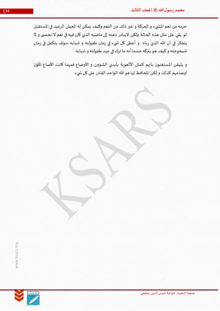 ‫الدین‬‫شمس‬ ‫خواجة‬ ‫البحوث‬ ‫جمعیة‬‫عظيمي‬
134 ‫هللا‬‫ل‬‫سو‬‫ر‬‫محمد‬‫ﷺ‬‫الثالث‬‫املجلد‬
www.ksars.org
‫املستقبل‬‫في‬ ‫الرغيد‬ ‫العيش‬ ‫له‬ ‫يمكن‬ ‫وكيف‬ ‫النعم‬ ‫من‬ ‫ذلك‬ ‫غير‬ ‫و‬ ‫الحركة‬ ‫و‬ ‫يء‬ ‫املش‬ ‫نعم‬ ‫من‬ ‫حرمه‬
‫ال‬ ‫و‬ ‫ى‬ ‫تحص‬ ‫ال‬ ‫نعم‬ ‫في‬ ‫فيه‬ ‫كان‬ ‫الذي‬ ‫ماضيه‬ ‫إلى‬ ‫ذهنه‬ ‫اليبادر‬ ‫ولكن‬ ‫الحالة‬ ‫هذه‬ ‫مثل‬ ‫على‬ ‫بقي‬ ‫لو‬
‫ما‬‫ز‬ ‫في‬ ‫يتكفل‬ ‫سوف‬ ‫شبابه‬ ‫و‬ ‫طفولته‬ ‫مان‬‫ز‬ ‫في‬ ‫يء‬ ‫ش‬ ‫كل‬ ‫أعطى‬ ‫و‬ ‫باه‬‫ر‬ ‫الذي‬ ‫هللا‬ ‫أن‬ ‫في‬ ‫يتفكر‬‫ن‬
.‫شبابه‬‫و‬ ‫طفولته‬ ‫عهد‬ ‫في‬ ‫ترك‬ ‫ما‬ ‫أنه‬‫عندما‬‫يتركه‬ ‫هو‬ ‫كيف‬‫و‬ ‫شيخوخته‬
‫ن‬‫تكو‬ ‫األضاع‬ ‫كانت‬ ‫فمهما‬ ‫األوضاع‬ ‫و‬ ‫ن‬‫و‬‫الشؤ‬ ‫بأيدي‬ ‫األلعوبة‬ ‫كمثل‬ ‫بأنهم‬ ‫ن‬‫املستغنو‬ ‫يتيقن‬ ‫و‬
.‫يء‬ ‫ش‬‫كل‬‫على‬ ‫القادر‬ ‫احد‬‫و‬‫ال‬ ‫هللا‬‫هو‬ ‫لها‬ ‫املحافظ‬‫لكن‬ ‫و‬ ‫كذلك‬ ‫أوضاعهم‬
 