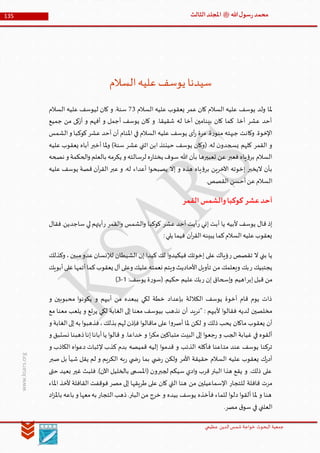 ‫الدین‬‫شمس‬ ‫خواجة‬ ‫البحوث‬ ‫جمعیة‬‫عظيمي‬
135 ‫هللا‬‫ل‬‫سو‬‫ر‬‫محمد‬‫ﷺ‬‫الثالث‬‫املجلد‬
www.ksars.org
‫السالم‬‫عليه‬‫يوسف‬ ‫سيدنا‬
‫يوسف‬ ‫ولد‬ ‫ملا‬‫السالم‬ ‫عليه‬ ‫يعقوب‬ ‫عمر‬ ‫كان‬ ‫السالم‬ ‫عليه‬16‫السالم‬ ‫عليه‬ ‫ليوسف‬ ‫كان‬ ‫و‬ .‫سنة‬
‫جميع‬ ‫من‬ ‫أزكى‬ ‫و‬ ‫أفهم‬ ‫و‬ ‫أجمل‬ ‫يوسف‬ ‫كان‬ ‫و‬ .‫شقيقا‬ ‫له‬ ‫أخا‬ ‫بينامين‬ ‫كان‬ ‫كما‬ .‫أخا‬ ‫عشر‬ ‫أحد‬
‫الشمس‬‫و‬ ‫كوكبا‬‫عشر‬ ‫أحد‬ ‫أن‬ ‫املنام‬ ‫في‬ ‫السالم‬ ‫عليه‬ ‫يوسف‬ ‫أى‬‫ر‬ ‫مرة‬ .‫ة‬‫ر‬‫منو‬ ‫جبهته‬ ‫وكانت‬ .‫اإلخوة‬
‫يسجدو‬ ‫كلهم‬ ‫القمر‬ ‫و‬‫عليه‬ ‫يعقوب‬ ‫أباه‬ ‫أخبر‬ ‫ملا‬‫و‬ )‫سنة‬ ‫عشر‬ ‫اثني‬ ‫ابن‬ ‫حينئذ‬ ‫يوسف‬ ‫(وكان‬ .‫له‬ ‫ن‬
‫نصحه‬ ‫و‬ ‫الحكمة‬‫و‬ ‫بالعلم‬ ‫يكرمه‬ ‫و‬ ‫لرسالته‬ ‫ه‬‫ر‬‫يختا‬ ‫سوف‬ ‫هللا‬ ‫بأن‬ ‫تعبيرها‬ ‫عن‬ ‫فعبر‬ ‫ياه‬‫ؤ‬‫بر‬ ‫السالم‬
‫عليه‬ ‫يوسف‬ ‫قصة‬ ‫آن‬‫ر‬‫الق‬ ‫عبر‬ ‫و‬ .‫له‬ ‫أعداء‬ ‫ا‬‫و‬‫يصبح‬ ‫إال‬ ‫و‬ ‫هذه‬ ‫ياه‬‫ؤ‬‫بر‬ ‫اآلخرين‬ ‫إخوته‬ ‫اليخبر‬ ‫بأن‬
‫أحسن‬‫عن‬‫السالم‬.‫القصص‬
‫القمر‬‫والشمس‬‫كوكبا‬ ‫عشر‬‫أحد‬
‫ر‬ ‫إني‬ ‫أبت‬ ‫يا‬ ‫ألبيه‬ ‫يوسف‬ ‫قال‬ ‫إذ‬‫عشر‬ ‫أحد‬ ‫أيت‬‫القمر‬‫و‬ ‫الشمس‬‫و‬ ‫كوكبا‬‫ر‬‫فقال‬.‫ساجدين‬ ‫لي‬ ‫أيتهم‬
:‫يلي‬ ‫فيما‬ ‫آن‬‫ر‬‫الق‬‫يبينه‬ ‫كما‬‫السالم‬‫عليه‬‫يعقوب‬
‫ر‬ ‫تقصص‬ ‫ال‬ ‫بني‬ ‫يا‬‫وكذلك‬ ،‫مبين‬‫عدو‬‫لإلنسان‬ ‫الشيطان‬ ‫إن‬ ‫كيدا‬ ‫لك‬ ‫ا‬‫و‬‫فيكيد‬ ‫إخوتك‬ ‫على‬ ‫ؤياك‬
‫يجت‬‫ر‬ ‫بيك‬‫أبويك‬‫على‬‫أتمها‬‫كما‬‫يعقوب‬ ‫آل‬‫وعلى‬ ‫عليك‬‫نعمته‬ ‫ويتم‬ ‫األحاديث‬‫تأويل‬ ‫من‬ ‫ويعلمك‬ ‫بك‬
‫إبر‬‫قبل‬ ‫من‬‫ر‬ ‫إن‬ ‫إسحاق‬‫و‬ ‫اهيم‬:‫يوسف‬ ‫ة‬‫ر‬‫(سو‬.‫حكيم‬ ‫عليم‬‫بك‬5-6)
‫و‬ ‫محبوبين‬ ‫ا‬‫و‬‫يكون‬ ‫و‬ ‫أبيهم‬ ‫من‬ ‫يبعده‬ ‫لكي‬ ‫خطة‬ ‫بإعداد‬ ‫الكاللة‬ ‫يوسف‬ ‫أخوة‬ ‫قام‬ ‫يوم‬ ‫ذات‬
‫"نريد‬ : ‫ألبيهم‬ ‫ا‬‫و‬‫فقال‬ ‫لديه‬ ‫مخلصين‬‫مع‬ ‫معنا‬ ‫يلعب‬ ‫و‬ ‫يرتع‬ ‫لكي‬ ‫الغابة‬ ‫إلى‬ ‫معنا‬ ‫بيوسف‬ ‫نذهب‬ ‫أن‬
‫و‬ ‫الغابة‬‫إلى‬‫به‬ ‫ا‬‫و‬‫فذهب‬،‫بذلك‬ ‫لهم‬ ‫فإذن‬ ‫ا‬‫و‬‫ماقال‬ ‫على‬ ‫ا‬‫و‬‫أصر‬ ‫ملا‬ ‫لكن‬ ‫و‬ ‫ذلك‬ ‫يحب‬ ‫ماكان‬ ‫يعقوب‬ ‫أن‬
‫و‬ ‫نستبق‬ ‫ذهبنا‬‫إنا‬‫أبانا‬‫يا‬ ‫ا‬‫و‬‫قال‬ ‫و‬ .‫خداعا‬ ‫و‬ ‫ا‬‫ر‬‫مك‬ ‫متباكين‬ ‫البيت‬ ‫إلى‬ ‫ا‬‫و‬‫جع‬‫ر‬ ‫و‬ ‫الجب‬ ‫غيابة‬ ‫في‬ ‫ألقوه‬
‫مت‬ ‫عند‬ ‫يوسف‬ ‫تركنا‬‫و‬ ‫الكاذب‬ ‫اه‬‫و‬‫دع‬ ‫إلثبات‬ ‫كذب‬ ‫بدم‬ ‫قميصه‬ ‫إليه‬ ‫ا‬‫و‬‫قدم‬ ‫و‬ ‫الذئب‬ ‫فأكله‬ ‫اعنا‬
‫صبر‬ ‫بل‬ ‫شيأ‬ ‫يقل‬ ‫لم‬ ‫و‬ ‫الكريم‬ ‫به‬‫ر‬ ‫ي‬ ‫ض‬‫ر‬ ‫بما‬ ‫ي‬ ‫ض‬‫ر‬ ‫ولكن‬ ‫األمر‬ ‫حقيقة‬ ‫السالم‬ ‫عليه‬ ‫يعقوب‬ ‫ك‬‫ر‬‫أد‬
‫حتى‬ ‫بعيد‬ ‫غير‬ ‫فلبث‬ .)‫اآلن‬ ‫بالخليل‬ ‫(املسمى‬ ‫لجبرون‬ ‫سيكم‬ ‫ادي‬‫و‬ ‫قرب‬ ‫البئر‬ ‫هذا‬ ‫يقع‬ ‫و‬ .‫ذلك‬ ‫على‬
‫اإل‬ ‫للتجار‬ ‫قافلة‬ ‫مرت‬‫املاء‬ ‫ألخذ‬ ‫القافلة‬ ‫فوقفت‬ ‫مصر‬ ‫إلى‬ ‫طريقها‬ ‫على‬ ‫كان‬ ‫التي‬ ‫هنا‬ ‫من‬ ‫سماعيلين‬
‫اد‬‫ز‬‫بامل‬ ‫باعه‬ ‫و‬ ‫معها‬‫به‬ ‫التجار‬‫ذهب‬.‫البئر‬‫من‬ ‫خرج‬ ‫و‬ ‫بيده‬ ‫يوسف‬ ‫فأخذه‬ ‫للماء‬ ‫ا‬‫و‬‫دل‬ ‫ا‬‫و‬‫ألق‬ ‫ملا‬ ‫و‬ ‫هنا‬
.‫مصر‬ ‫ق‬‫سو‬ ‫في‬ ‫العلني‬
 