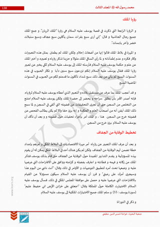 ‫الدین‬‫شمس‬ ‫خواجة‬ ‫البحوث‬ ‫جمعیة‬‫عظيمي‬
138 ‫هللا‬‫ل‬‫سو‬‫ر‬‫محمد‬‫ﷺ‬‫الثالث‬‫املجلد‬
www.ksars.org
‫امللك‬ ‫يا‬‫ؤ‬‫ر‬
‫امللك‬ ‫جمع‬ ‫و‬ ."‫الريان‬ ‫"امللك‬ ‫يا‬‫ؤ‬‫ر‬ ‫هي‬ ‫السالم‬ ‫عليه‬ ‫يوسف‬ ‫قصة‬ ‫في‬ ‫ذكرت‬ ‫التي‬ ‫ابعة‬‫ر‬‫ال‬ ‫يا‬‫ؤ‬‫الر‬ ‫و‬
‫أر‬ ‫"إني‬ :‫قال‬ ‫و‬ ‫الحاشية‬ ‫جال‬‫ر‬ ‫جميع‬‫بقر‬ ‫سبع‬ ‫ى‬‫سنبالت‬ ‫وسبع‬ ‫عجاف‬ ‫سبع‬ ‫يأكلهن‬ ‫سمان‬ ‫ات‬
‫خضر‬‫أخر‬‫و‬."‫يابسات‬
‫ات‬‫ر‬‫التعبي‬ ‫هذه‬ ‫بمثل‬ ‫يطمئن‬ ‫لم‬ ‫امللك‬ ‫ولكن‬ .‫إحالم‬ ‫أضغاث‬ ‫من‬ ‫إنها‬ ‫ا‬‫و‬‫قال‬ ‫امللك‬ ‫بالط‬ ‫في‬ ‫املهرة‬ ‫و‬
‫امللك‬‫أخبر‬‫و‬ .‫تعبيره‬ ‫و‬ ‫ياه‬‫ؤ‬‫ر‬‫تذكر‬ ‫حزينا‬ ‫و‬ ‫ملوال‬ ‫امللك‬ ‫الساقي‬ ‫أى‬‫ر‬ ‫ملا‬ ‫و‬ ‫إطمأنانه‬ ‫عدم‬ ‫و‬ ‫فكره‬ ‫وكثر‬
‫ي‬ ‫لكي‬ ‫السالم‬ ‫عليه‬ ‫يوسف‬ ‫إلى‬ ‫امللك‬ ‫سله‬‫ر‬‫فأ‬ ‫السالم‬ ‫عليه‬ ‫يوسف‬ ‫حكمة‬ ‫و‬ ‫علم‬ ‫عن‬‫تعبير‬ ‫عن‬ ‫خبر‬
‫ر‬‫تز‬ ‫إنكم‬ ‫السالم‬ ‫عليه‬ ‫يوسف‬ ‫فقال‬ ‫امللك‬ ‫يا‬‫ؤ‬‫ر‬‫هذه‬ ‫في‬ ‫الحبوب‬ ‫تكثر‬ ‫و‬ ‫دأبا‬ ‫سنين‬ ‫سبع‬ ‫ن‬‫عو‬
‫ات‬‫و‬‫السن‬ ‫في‬ ‫الحبوب‬ ‫من‬ ‫لكم‬ ‫قدمتم‬ ‫ما‬ ‫ن‬‫تأكلو‬ ‫شداد‬ ‫سبع‬ ‫ذلك‬ ‫بعد‬ ‫من‬ ‫يأتي‬ ‫ثم‬ ‫السبع‬ ‫ات‬‫و‬‫السن‬
.‫السبع‬‫املاضية‬
‫ي‬ ‫أعطاه‬‫الذي‬‫التعبير‬‫و‬ ‫بالده‬ ‫مستقبل‬‫عن‬ ‫عرف‬ ‫بما‬ ‫امللك‬ ‫أعجب‬ ‫قد‬ ‫و‬.‫ياه‬‫ؤ‬‫لر‬ ‫السالم‬‫عليه‬‫وسف‬
‫امتنع‬ ‫السالم‬ ‫عليه‬ ‫يوسف‬ ‫ولكن‬ .‫امللك‬ ‫حضرة‬ ‫إلى‬ ‫يحضر‬ ‫و‬ ‫احه‬‫ر‬‫س‬ ‫يطلق‬ ‫بأن‬ ‫األمر‬ ‫أصدر‬ ‫فإنه‬
‫سمع‬ ‫ملا‬ ‫و‬ ‫السجن‬ ‫في‬ ‫ألقي‬ ‫التي‬ ‫قضيته‬ ‫عن‬ ‫التحقيقات‬ ‫ى‬‫تجر‬ ‫أن‬ ‫حتى‬ ‫السجن‬ ‫من‬ ‫التخلص‬ ‫من‬
‫ي‬ ‫يكن‬ ‫لم‬ ‫إال‬‫و‬ ‫حقا‬ ‫ئ‬‫بر‬ ‫إنه‬ ‫و‬ ‫الحكمة‬ ‫و‬ ‫العلم‬ ‫أصحاب‬ ‫من‬ ‫أنه‬ ‫أيقن‬ ‫امللك‬ ‫ذلك‬‫عن‬‫الفحص‬‫طالب‬
‫أن‬ ‫تأكد‬ ‫أن‬ ‫بعد‬ ‫و‬ ‫و‬ ‫قضيته‬ ‫ل‬‫حو‬ ‫تحقيات‬ ‫اء‬‫ر‬‫بإج‬ ‫أمر‬ ‫امللك‬ ‫و‬ ، ‫هذا‬ .‫السجن‬ ‫من‬ ‫خرج‬ ‫قضيته‬
.‫السجن‬ ‫من‬‫خرج‬ ‫ئ‬‫بر‬ ‫السالم‬‫عليه‬‫يوسف‬
‫الجفاف‬ ‫من‬‫الوقاية‬ ‫تخطيط‬
‫بإعداد‬ ‫أمرهم‬ ‫و‬ ‫امللكي‬ ‫البالط‬ ‫إلى‬ ‫االقتصاديات‬ ‫مهرة‬ ‫أمر‬ ‫ياه‬‫ؤ‬‫ر‬ ‫عن‬ ‫التعبير‬ ‫امللك‬ ‫عرف‬ ‫أن‬ ‫بعد‬ ‫و‬
‫تضمن‬ ‫خطة‬‫يقوم‬ ‫أن‬‫له‬ ‫يمكن‬ ‫امللكي‬‫البالط‬‫في‬‫أحد‬‫هناك‬ ‫يكن‬ ‫لم‬ ‫ولكن‬ .‫الجفاف‬ ‫من‬ ‫الوقاية‬ ‫لهم‬
‫فتأثر‬ ‫يوسف‬ ‫بذلك‬ ‫قام‬ ‫حتى‬ ‫الجفاف‬ ‫من‬ ‫الوقاية‬ ‫ل‬‫حو‬ ‫املفيدة‬ ‫التدابير‬ ‫يقدم‬ ‫و‬ ‫لية‬‫و‬‫املسؤ‬ ‫بهذه‬
‫عرضها‬ ‫التي‬ ‫احات‬‫ر‬‫االقت‬ ‫على‬ ‫افق‬‫و‬‫و‬ ‫امته‬‫ر‬‫ك‬ ‫و‬ ‫بفضله‬ ‫اعترف‬ ‫و‬ ‫فطانته‬ ‫و‬ ‫فهمه‬ ‫و‬ ‫زكائه‬ ‫من‬ ‫امللك‬
‫و‬ ‫عليه‬‫هذا‬ ‫اليوم‬ ‫من‬ ‫نائبي‬ ‫"أنت‬ :‫وقال‬ ‫ذلك‬ ‫في‬ ‫امر‬‫و‬‫األ‬ ‫و‬ ‫التوجيهات‬ ‫لتطبيق‬ ‫أمره‬ ‫تحت‬ ‫وضعها‬
‫القيام‬ ‫عن‬ ‫ال‬‫و‬‫مسؤ‬ ‫ن‬‫سيكو‬ ‫السالم‬ ‫عليه‬ ‫يوسف‬ ‫أن‬ ‫ر‬‫قر‬ ‫و‬ "‫عيتي‬‫ر‬ ‫على‬ ‫أمرك‬ ‫ى‬‫وسيجر‬
‫عليه‬ ‫يوسف‬ ‫فسأل‬ .‫ذلك‬ ‫في‬ ‫امللكي‬ ‫املجلس‬ ‫افقة‬‫و‬‫م‬ ‫على‬ ‫حصل‬ ‫و‬ ‫عليه‬ ‫عرضها‬ ‫التي‬ ‫احات‬‫ر‬‫باالقت‬
‫الكام‬ ‫ت‬‫ر‬‫االختيا‬ ‫السالم‬"‫عليم‬ ‫حفيظ‬ ‫اني‬ ‫ض‬‫ر‬‫األ‬ ‫ائن‬‫ز‬‫خ‬ ‫على‬ ‫"اجعلني‬ :‫وقال‬ ‫اململكة‬ ‫ل‬‫حو‬ ‫لة‬
:‫يوسف‬ ‫ة‬‫ر‬‫(سو‬11.‫السالم‬‫عليه‬ ‫يوسف‬ ‫إلى‬‫امللكية‬ ‫ات‬‫ر‬‫االختيا‬‫جميع‬ ‫امللك‬ ‫سلم‬‫و‬ )
:‫اة‬‫ر‬‫التو‬ ‫في‬ ‫ذكر‬‫و‬
 