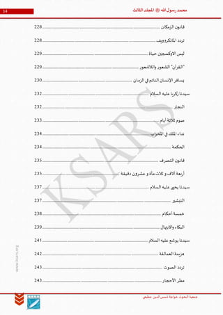 ‫الدین‬‫شمس‬ ‫خواجة‬ ‫البحوث‬ ‫جمعیة‬‫عظيمي‬
14 ‫هللا‬‫ل‬‫سو‬‫ر‬‫محمد‬‫ﷺ‬‫الثالث‬‫املجلد‬
www.ksars.org
‫الزمكان‬‫ن‬‫قانو‬............................................................................................................................................228
‫تردد‬‫ويف‬‫و‬‫املائكر‬.......................................................................................................................................228
‫حياة‬ ‫االوكسجين‬‫ليس‬..............................................................................................................................229
‫ر‬‫الالشعو‬‫و‬ ‫ر‬‫الشعو‬ "‫آن‬‫ر‬‫"الق‬...................................................................................................................229
‫الزمان‬‫في‬‫النائم‬‫اإلنسان‬‫يسافر‬...........................................................................................................230
‫السالم‬‫عليه‬‫زكريا‬‫سيدنا‬...............................................................................................................................232
‫النجار‬...........................................................................................................................................................232
‫أيام‬‫ثالثة‬ ‫صوم‬...........................................................................................................................................233
‫اب‬‫ر‬‫املح‬ ‫في‬‫امللك‬‫نداء‬................................................................................................................................234
‫الحكمة‬.........................................................................................................................................................234
‫التصرف‬‫ن‬‫قانو‬..........................................................................................................................................235
‫دقيقة‬ ‫ن‬‫و‬‫عشر‬‫و‬ ‫مأة‬‫ثالث‬ ‫و‬ ‫آالف‬‫بعة‬‫ر‬‫أ‬............................................................................................235
‫السالم‬‫عليه‬‫يحيى‬ ‫سيدنا‬...............................................................................................................................237
‫التبشير‬.........................................................................................................................................................237
‫أحكام‬‫خمسة‬.............................................................................................................................................238
‫االبتهال‬‫و‬ ‫البكاء‬............................................................................................................................................239
‫يوشع‬ ‫سيدنا‬‫السالم‬‫عليه‬..............................................................................................................................241
‫العمالقة‬‫هزيمة‬..........................................................................................................................................242
‫الصوت‬ ‫تردد‬...............................................................................................................................................243
‫األحجار‬ ‫مطر‬..............................................................................................................................................243
 