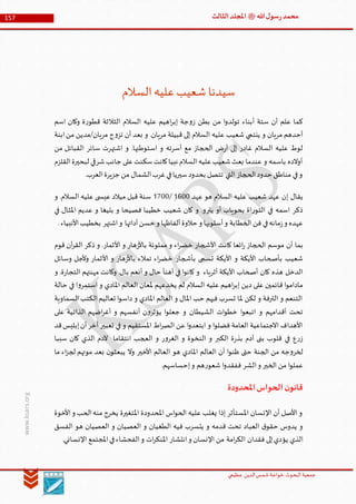 ‫الدین‬‫شمس‬ ‫خواجة‬ ‫البحوث‬ ‫جمعیة‬‫عظيمي‬
157 ‫هللا‬‫ل‬‫سو‬‫ر‬‫محمد‬‫ﷺ‬‫الثالث‬‫املجلد‬
www.ksars.org
‫السالم‬‫عليه‬‫شعيب‬‫سيدنا‬
‫اسم‬ ‫وكان‬ ‫ة‬‫ر‬‫قطو‬ ‫الثالثة‬ ‫السالم‬ ‫عليه‬ ‫اهيم‬‫ر‬‫إب‬ ‫جة‬‫و‬‫ز‬ ‫بطن‬ ‫من‬ ‫ا‬‫و‬‫تولد‬ ‫أبناء‬ ‫ستة‬ ‫أن‬ ‫علم‬ ‫كما‬
‫مريان/مدين‬ ‫ج‬‫و‬‫تز‬ ‫أن‬ ‫بعد‬ ‫و‬ .‫مريان‬ ‫قبيلة‬ ‫إلى‬ ‫السالم‬ ‫عليه‬ ‫شعيب‬ ‫ينتمي‬ ‫و‬ ‫مريان‬ ‫أحدهم‬‫ابنة‬‫من‬
‫من‬ ‫القبائل‬ ‫سائر‬ ‫اشتهرت‬ ‫و‬ .‫استوطنها‬ ‫و‬ ‫أسرته‬ ‫مع‬ ‫الحجاز‬ ‫ض‬‫ر‬‫أ‬ ‫إلى‬ ‫غادر‬ ‫السالم‬ ‫عليه‬ ‫لوط‬
‫القلزم‬‫لبحيرة‬ ‫شرقي‬‫جانب‬‫على‬‫سكنت‬‫كانت‬‫نبيا‬ ‫السالم‬‫عليه‬‫شعيب‬‫بعث‬ ‫عندما‬ ‫و‬ ‫باسمه‬ ‫أوالده‬
.‫العرب‬‫جزيرة‬‫من‬ ‫الشمال‬‫غرب‬‫في‬‫سيريا‬‫بحدود‬ ‫تتصل‬ ‫التي‬ ‫الحجاز‬‫حدود‬ ‫مناطق‬ ‫في‬‫و‬
‫إ‬ ‫يقال‬‫عهد‬ ‫هو‬ ‫السالم‬ ‫عليه‬ ‫شعيب‬ ‫عهد‬ ‫ن‬5400/5100‫و‬ .‫السالم‬ ‫عليه‬ ‫ى‬ ‫عيس‬ ‫ميالد‬ ‫قبل‬ ‫سنة‬
‫في‬ ‫املثال‬ ‫عديم‬ ‫و‬ ‫بليغا‬ ‫و‬ ‫فصيحا‬ ‫خطيبا‬ ‫شعيب‬ ‫كان‬ ‫و‬ .‫يترو‬ ‫أو‬ ‫بحوياب‬ ‫اة‬‫ر‬‫التو‬ ‫في‬ ‫اسمه‬ ‫ذكر‬
.‫األنبياء‬‫بخطيب‬ ‫اشتهر‬‫و‬ ‫أدائها‬‫حسن‬ ‫و‬ ‫ألفاظها‬‫حالوة‬ ‫و‬ ‫أسلوبها‬‫و‬ ‫الخطابة‬ ‫فن‬ ‫في‬‫مانه‬‫ز‬‫و‬ ‫عهده‬
‫أن‬ ‫بما‬‫قوم‬ ‫آن‬‫ر‬‫الق‬ ‫ذكر‬ ‫و‬ .‫األثمار‬ ‫و‬ ‫هار‬‫ز‬‫باأل‬ ‫مملوئة‬ ‫و‬ ‫اء‬‫ر‬‫خض‬ ‫األشجار‬ ‫كانت‬ ‫ائعا‬‫ر‬ ‫الحجاز‬ ‫موسم‬
‫وسائل‬ ‫وألجل‬ ‫األثمار‬ ‫و‬ ‫هار‬‫ز‬‫باأل‬ ‫تمالء‬ ‫اء‬‫ر‬‫خض‬ ‫بأشجار‬ ‫تسمى‬ ‫األيكة‬ ‫و‬ ‫األيكة‬ ‫بأصحاب‬ ‫شعيب‬
.‫ة‬‫ر‬‫التجا‬ ‫مهنتهم‬ ‫وكانت‬ .‫بال‬ ‫أنعم‬ ‫و‬ ‫حال‬ ‫أهنأ‬ ‫في‬ ‫ا‬‫و‬‫كان‬ ‫و‬ ‫أثرياء‬ ‫األيكة‬ ‫أصحاب‬ ‫كان‬ ‫هذه‬ ‫الدخل‬‫و‬
‫حالة‬ ‫في‬ ‫ا‬‫و‬‫استمر‬ ‫و‬ ‫املادي‬ ‫العالم‬ ‫ملعان‬ ‫يخدعهم‬ ‫لم‬ ‫السالم‬ ‫عليه‬ ‫اهيم‬‫ر‬‫إب‬ ‫دين‬ ‫على‬ ‫قائمين‬ ‫ا‬‫و‬‫مادام‬
‫السماوية‬‫الكتب‬‫تعاليم‬ ‫ا‬‫و‬‫داس‬ ‫و‬ ‫املادي‬ ‫العالم‬ ‫و‬ ‫املال‬ ‫حب‬ ‫فيهم‬ ‫تسرب‬ ‫ملا‬ ‫لكن‬ ‫و‬ ‫الترفة‬ ‫و‬ ‫التنعم‬
‫الذات‬ ‫اضهم‬‫ر‬‫أغ‬ ‫و‬ ‫أنفسهم‬ ‫ن‬‫و‬‫يؤثر‬ ‫ا‬‫و‬‫جعل‬ ‫و‬ ‫الشيطان‬ ‫ات‬‫و‬‫خط‬ ‫ا‬‫و‬‫اتبع‬ ‫و‬ ‫أقدامهم‬ ‫تحت‬‫على‬ ‫ية‬
‫قد‬‫إبليس‬‫أن‬‫آخر‬ ‫تعبير‬ ‫في‬ ‫و‬ ‫املستقيم‬ ‫اط‬‫ر‬‫الص‬ ‫عن‬ ‫ا‬‫و‬‫ابتعد‬ ‫و‬ ‫ا‬‫و‬‫فضل‬ ‫العامة‬ ‫االجتماعية‬ ‫األهداف‬
‫سببا‬ ‫كان‬ ‫الذي‬ ‫آلدم‬ ‫انتقاما‬ ‫العجب‬ ‫و‬ ‫ر‬‫و‬‫الغر‬ ‫و‬ ‫النخوة‬ ‫و‬ ‫الكبر‬ ‫ة‬‫ر‬‫بذ‬ ‫آدم‬ ‫بنى‬ ‫قلوب‬ ‫في‬ ‫ع‬‫ر‬‫ز‬
‫مو‬ ‫بعد‬ ‫ن‬‫يبعثو‬ ‫وال‬ ‫األخير‬ ‫العالم‬ ‫هو‬ ‫املادي‬ ‫العالم‬ ‫أن‬ ‫ا‬‫و‬‫ظن‬ ‫حتى‬ ‫الجنة‬ ‫من‬ ‫جه‬‫و‬‫لخر‬‫ما‬ ‫اء‬‫ز‬‫لج‬ ‫تهم‬
.‫إحساسهم‬‫و‬ ‫هم‬‫ر‬‫شعو‬ ‫ا‬‫و‬‫ففقد‬ ‫الشر‬‫و‬ ‫الخير‬ ‫من‬ ‫ا‬‫و‬‫عمل‬
‫املحدودة‬‫الحواس‬‫ن‬‫قانو‬
‫األخوة‬‫و‬ ‫الحب‬‫منه‬ ‫يخرج‬ ‫املتغيرة‬ ‫املحدودة‬ ‫اس‬‫و‬‫الح‬ ‫عليه‬ ‫يغلب‬ ‫إذا‬ ‫املستأثر‬ ‫اإلنسان‬ ‫أن‬ ‫األصل‬ ‫و‬
‫الفسق‬ ‫هو‬ ‫العصيان‬ ‫و‬ ‫العصيان‬ ‫و‬ ‫الطغيان‬ ‫فيه‬ ‫يتسرب‬ ‫و‬ ‫قدمه‬ ‫تحت‬ ‫العباد‬ ‫ق‬‫حقو‬ ‫يدوس‬ ‫و‬
‫يؤ‬ ‫الذي‬.‫اإلنساني‬ ‫املجتمع‬‫في‬‫الفحشاء‬‫و‬ ‫ات‬‫ر‬‫املنك‬ ‫انتشار‬‫و‬ ‫اإلنسان‬ ‫من‬ ‫امة‬‫ر‬‫الك‬ ‫فقدان‬ ‫إلى‬‫دي‬
 