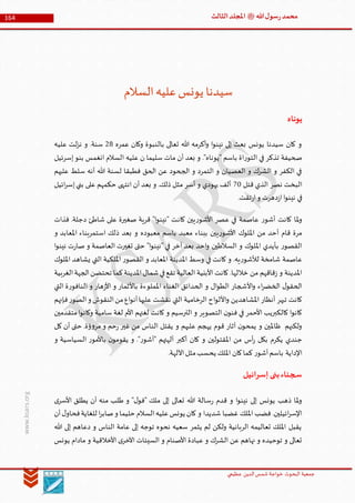 ‫الدین‬‫شمس‬ ‫خواجة‬ ‫البحوث‬ ‫جمعیة‬‫عظيمي‬
164 ‫هللا‬‫ل‬‫سو‬‫ر‬‫محمد‬‫ﷺ‬‫الثالث‬‫املجلد‬
www.ksars.org
‫السالم‬‫عليه‬‫يونس‬ ‫سيدنا‬
‫يوناه‬
‫عمره‬ ‫وكان‬ ‫بالنبوة‬ ‫تعالى‬ ‫هللا‬ ‫أكرمه‬‫و‬ ‫ا‬‫و‬‫نين‬ ‫إلى‬ ‫بعث‬ ‫يونس‬ ‫سيدنا‬ ‫كان‬ ‫و‬36‫عليه‬ ‫لت‬‫ز‬‫ن‬ ‫و‬ .‫سنة‬
‫ا‬ ‫عليه‬ ‫ن‬ ‫سليما‬ ‫مات‬ ‫أن‬ ‫بعد‬ ‫و‬ ."‫"يوناه‬ ‫باسم‬ ‫اة‬‫ر‬‫التو‬ ‫في‬ ‫تذكر‬ ‫صحيفة‬‫إسرئيل‬‫بنو‬ ‫انغمس‬ ‫لسالم‬
‫عليهم‬ ‫سلط‬ ‫أنه‬ ‫هللا‬ ‫لسنة‬ ‫فطبقا‬ ‫الحق‬ ‫عن‬ ‫الجحود‬ ‫و‬ ‫التمرد‬ ‫و‬ ‫العصيان‬ ‫و‬ ‫الشرك‬ ‫و‬ ‫الكفر‬ ‫في‬
‫قتل‬ ‫الذي‬ ‫نصر‬ ‫البخت‬10‫ائيل‬‫ر‬‫إس‬‫بني‬ ‫على‬ ‫حكمهم‬ ‫انتهى‬ ‫أن‬ ‫بعد‬ ‫و‬ .‫ذلك‬ ‫مثل‬ ‫أسر‬ ‫و‬ ‫يهودي‬ ‫ألف‬
.‫تقت‬‫ر‬‫ا‬‫و‬ ‫دهرت‬‫ز‬‫ا‬‫ا‬‫و‬‫نين‬ ‫في‬
‫كان‬ ‫يين‬‫ر‬‫األشو‬ ‫عصر‬ ‫في‬ ‫عاصمة‬ ‫ر‬‫أشو‬ ‫كانت‬ ‫ملا‬‫و‬‫فذات‬ .‫دجلة‬ ‫شاطئ‬ ‫على‬ ‫صغيرة‬ ‫قرية‬ "‫ا‬‫و‬‫"نين‬ ‫ت‬
‫و‬ ‫املعابد‬ ‫استمربناء‬ ‫ذلك‬ ‫بعد‬ ‫و‬ ‫معبوده‬ ‫باسم‬ ‫معبد‬ ‫ببناء‬ ‫يين‬‫ر‬‫األشو‬ ‫امللوك‬ ‫من‬ ‫أحد‬ ‫قام‬ ‫مرة‬
‫ا‬‫و‬‫نين‬ ‫ت‬‫ر‬‫صا‬ ‫و‬ ‫العاصمة‬ ‫تغيرت‬ ‫حتى‬ "‫ا‬‫و‬‫"نين‬ ‫في‬ ‫آخر‬ ‫بعد‬ ‫احد‬‫و‬ ‫السالطين‬ ‫و‬ ‫امللوك‬ ‫بأيدي‬ ‫ر‬‫القصو‬
‫املدينة‬ ‫وسط‬ ‫في‬ ‫كانت‬ ‫و‬ .‫يه‬‫ر‬‫لألشو‬ ‫شامخة‬ ‫عاصمة‬‫امللوك‬ ‫يشاهد‬ ‫التي‬ ‫امللكية‬ ‫ر‬‫القصو‬ ‫و‬ ‫املعابد‬
‫الغربية‬‫الجهة‬‫تحتضن‬ ‫كما‬‫املدينة‬‫شمال‬‫في‬‫تقع‬ ‫العالية‬ ‫األبنية‬ ‫كانت‬ .‫خاللها‬ ‫من‬ ‫قاقهم‬‫ز‬ ‫و‬ ‫املدينة‬
‫التي‬ ‫ة‬‫ر‬‫النافو‬ ‫و‬ ‫هار‬‫ز‬‫األ‬ ‫و‬ ‫باألثمار‬ ‫اململوءة‬ ‫الغناء‬ ‫الحدائق‬ ‫و‬ ‫ال‬‫و‬‫الط‬ ‫األشجار‬‫و‬ ‫اء‬‫ر‬‫الخض‬ ‫ل‬‫الحقو‬
‫ا‬‫و‬ ‫املشاهدين‬ ‫أنظار‬ ‫تبهر‬ ‫كانت‬‫فإنهم‬‫ر‬‫الصو‬‫و‬ ‫النقوش‬‫من‬‫اع‬‫و‬‫أن‬‫عليها‬ ‫نقشت‬ ‫التي‬ ‫الرخامية‬ ‫اح‬‫و‬‫ألل‬
‫متقدمين‬‫ا‬‫و‬‫وكان‬ ‫سامية‬ ‫لغة‬ ‫األم‬ ‫لغتهم‬ ‫كانت‬ ‫و‬ ‫الترسيم‬ ‫و‬ ‫التصوير‬ ‫ن‬‫فنو‬ ‫في‬ ‫األحمر‬ ‫كالكبريب‬ ‫ا‬‫و‬‫كان‬
‫كل‬ ‫أن‬ ‫حتى‬ .‫ؤة‬‫و‬‫مر‬ ‫و‬ ‫حم‬‫ر‬ ‫غير‬ ‫من‬ ‫الناس‬ ‫يقتل‬ ‫و‬ ‫عليهم‬ ‫يهجم‬ ‫قوم‬ ‫آثار‬ ‫ن‬‫يمحو‬ ‫و‬ ‫ظاملين‬ ‫ولكنهم‬
‫أس‬‫ر‬ ‫بكل‬ ‫يكرم‬ ‫جندي‬‫و‬ ‫السياسية‬ ‫ر‬‫باألمو‬ ‫ن‬‫يقومو‬ ‫و‬ ."‫ر‬‫"آشو‬ ‫آلهتهم‬ ‫أكبر‬ ‫كان‬ ‫و‬ ‫املقتولين‬ ‫من‬
.‫اآللهة‬‫مثل‬‫يحسب‬ ‫امللك‬ ‫كان‬‫كما‬ ‫ر‬‫آشو‬‫باسم‬ ‫اإلداية‬
‫إسرائيل‬‫بنى‬‫سجناء‬
‫ى‬‫األسر‬ ‫يطلق‬ ‫أن‬ ‫منه‬ ‫طلب‬ ‫و‬ "‫ل‬‫"فو‬ ‫ملك‬ ‫إلى‬ ‫تعالى‬ ‫هللا‬ ‫سالة‬‫ر‬ ‫قدم‬ ‫و‬ ‫ا‬‫و‬‫نين‬ ‫إلى‬ ‫يونس‬ ‫ذهب‬ ‫ملا‬‫و‬
‫شديدا‬ ‫غضبا‬ ‫امللك‬ ‫فضب‬ .‫ائيلين‬‫ر‬‫اإلس‬‫أن‬‫ل‬‫فحاو‬‫للغاية‬ ‫ا‬‫ر‬‫صاب‬‫و‬ ‫حليما‬ ‫السالم‬‫عليه‬‫يونس‬ ‫كان‬ ‫و‬
‫هللا‬ ‫إلى‬ ‫دعاهم‬ ‫و‬ ‫الناس‬ ‫عامة‬ ‫إلى‬ ‫توجه‬ ‫نحوه‬ ‫سعيه‬ ‫يثمر‬ ‫لم‬ ‫ولكن‬ ‫الربانية‬ ‫تعاليمه‬ ‫امللك‬ ‫يقبل‬
‫يونس‬ ‫مادام‬ ‫و‬ ‫األخالقية‬ ‫ى‬‫اآلخر‬ ‫السيئات‬ ‫و‬ ‫األصنام‬ ‫عبادة‬ ‫و‬ ‫الشرك‬ ‫عن‬ ‫نهاهم‬ ‫و‬ ‫توحيده‬ ‫و‬ ‫تعالى‬
 